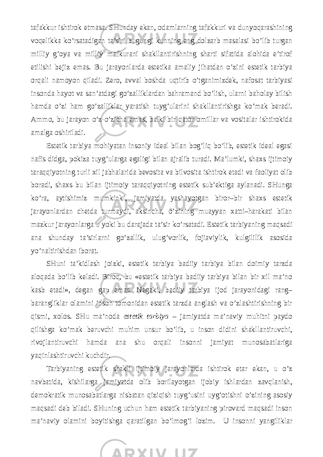 tafakkur ishtirok etmasa. SHunday ekan, odamlarning tafakkuri va dunyoqarashining voqelikka ko’rsatadigan ta’siri bugungi kunning eng dolzarb masalasi bo’lib turgan milliy g’oya va milliy mafkurani shakllantirishning sharti sifatida alohida e’tirof etilishi bejiz emas. Bu jarayonlarda estetika amaliy jihatdan o’zini estetik tarbiya orqali namoyon qiladi. Zero, avval boshda uqtirib o’tganimizdek, nafosat tarbiyasi insonda hayot va san’atdagi go’zalliklardan bahramand bo’lish, ularni baholay bilish hamda o’zi ham go’zalliklar yaratish tuyg’ularini shakllantirishga ko’mak beradi. Ammo, bu jarayon o’z-o’zicha emas, balki bir qator omillar va vositalar ishtirokida amalga oshiriladi. Estetik tarbiya mohiyatan insoniy ideal bilan bog’liq bo’lib, estetik ideal egasi nafis didga, pokiza tuyg’ularga egaligi bilan ajralib turadi. Ma’lumki, shaxs ijtimoiy taraqqiyotning turli xil jabhalarida bevosita va bilvosita ishtirok etadi va faoliyat olib boradi, shaxs bu bilan ijtimoiy taraqqiyotning estetik sub’ektiga aylanadi. SHunga ko’ra, aytishimiz mumkinki, jamiyatda yashayotgan biror–bir shaxs estetik jarayonlardan chetda turmaydi, aksincha, o’zining muayyan xatti–harakati bilan mazkur jarayonlarga u yoki bu darajada ta’sir ko’rsatadi. Estetik tarbiyaning maqsadi ana shunday ta’sirlarni go’zallik, ulug’vorlik, fojiaviylik, kulgililik asosida yo’naltirishdan iborat. SHuni ta’kidlash joizki, estetik tarbiya badiiy tarbiya bilan doimiy tarzda aloqada bo’lib keladi. Biroq, bu «estetik tarbiya badiiy tarbiya bilan bir xil ma’no kasb etadi», degan gap emas. Negaki, badiiy tarbiya ijod jarayonidagi rang– barangliklar olamini inson tomonidan estetik tarzda anglash va o’zlashtirishning bir qismi, xolos. SHu ma’noda estetik tarbiya – jamiyatda ma’naviy muhitni paydo qilishga ko’mak beruvchi muhim unsur bo’lib, u inson didini shakllantiruvchi, rivojlantiruvchi hamda ana shu orqali insonni jamiyat munosabatlariga yaqinlashtiruvchi kuchdir. Tarbiyaning estetik shakli ijtimoiy jarayonlarda ishtirok etar ekan, u o’z navbatida, kishilarga jamiyatda olib borilayotgan ijobiy ishlardan zavqlanish, demokratik munosabatlarga nisbatan qiziqish tuyg’usini uyg’otishni o’zining asosiy maqsadi deb biladi. SHuning uchun ham estetik tarbiyaning pirovard maqsadi inson ma’naviy olamini boyitishga qaratilgan bo’lmog’i lozim. U insonni yangiliklar 