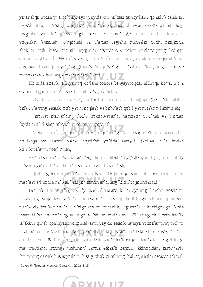 yaratishga undabgina qolmay, ayni paytda uni nafosat tamoyillari, go’zallik talablari asosida rivojlantirishga o’rgatadi ham. Negaki, inson dunyoga estetik qarashi boy, tuyg’ular va didi tarbiyalangan xolda kelmaydi. Aksincha, bu ko’nikmalarni voqelikni kuzatishi, o’rganishi va ulardan tegishli xulosalar olishi natijasida shakllantiradi. Inson ana shu tuyg’ular ta’sirida o’zi uchun mutlaqo yangi bo’lgan olamni kashf etadi. SHunday ekan, o’z–o’zidan ma’lumki, mazkur zaruriyatni teran anglagan inson jamiyatning ijtimoiy taraqqiyotiga qo’shilmaslikka, unga beparvo munosabatda bo’lishga ma’nan haqqi yo’q. Hozirda estetik tarbiyaning ko’lami tobora kengaymoqda. SHunga ko’ra, u o’z oldiga talaygina muhim vazifalarni qo’ygan. Bular: - kishilarda san’at asarlari, badiiy ijod namunalarini nafaqat faol o’zlashtirish balki, ularning estetik mohiyatini anglash va baholash qobiliyatini takomillashtirish; - jamiyat a’zolarining ijodiy imkoniyatlarini namoyon qildirish va ulardan foydalana bilishga ishonch tuyg’usini uyg’otish; - tabiat hamda jamiyat ijtimoiy jarayonlariga sof tuyg’u bilan munosabatda bo’lishga va ularni ravnaq toptirish yo’lida astoydil faoliyat olib borish ko’nikmalarini xosil qilish; - o’tmish ma’naviy merosimizga hurmat hissini uyg’otish, milliy g’urur, milliy iftixor tuyg’ularini shakllantirish uchun zamin yaratish; - ijodning barcha turlarini taraqqiy ettirib jahonga yuz tutish va ularni millat manfaatlari uchun naf keltiradigan tomonlarini targ’ib qilishga undashdi. 7 Estetik tarbiyaning asosiy vositalari. Estetik tarbiyaning barcha vositalari shaxsning voqelikka estetik munosabatini ravnaq toptirishga xizmat qiladigan tarbiyaviy faoliyat bo’lib, u o’ziga xos ta’sirchanlik, tug’yoniylik kuchiga ega. Busiz inson bilish ko’lamining vujudga kelishi mumkin emas. SHuningdek, inson badiiy tafakkur qilish qobiliyatini o’stirish ayni paytda estetik tarbiya vositalarining muhim vazifasi sanaladi. SHunga ko’ra, estetik tarbiya vositalari ikki xil xususiyati bilan ajralib turadi. Birinchidan, ular voqelikda sodir bo’layotgan hodisalar to’g’risidagi ma’lumotlarni insonga tushunarli tarzda etkazib beradi. Ikkinchidan, zamonaviy fanlarning estetik hususiyatlarni hissiy idrok qilishning faol, tajribalar asosida etkazib 7 Borev Y. Estetika. Moskva. Gardariki. 2003. S. 24. 