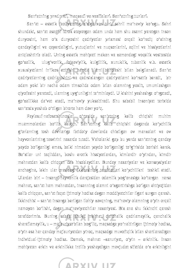  San’atning predmeti, maqsadi va vazifalari. San’atning turlari. San’at – estetik faoliyatning о ’ziga xos turi, sehrli ma’naviy k о ’zgu. Sehri shundaki, san’at asarini idrok etayotgan odam unda ham shu asarni yaratgan inson dunyosini, ham о ’z dunyosini qadriyatlar prizmasi orqali k о ’radi; о ’zining qandayligini va qayerdaligini, yutuqlarini va nuqsonlarini, aqlini va hissiyotlarini aniqlashtirib oladi. Uning estetik mohiyati makon va zamondagi voqelik vositasida g о ’zallik, ulug’vorlik, fojeaviylik, kulgililik, xunuklik, tubanlik v.b. estetik xususiyatlarni in’ikos ettirishi hamda ularni baholashi bilan belgilanadi. San’at qadriyatlarning qadrlanishini va qadrsizlangan qadriyatlarni k о ’rsatib beradi, bir odam yoki bir necha odam timsolida odam bilan olamning yaxlit, umumlashgan qiyofasini yaratadi, ularning uyg’unligini ta’minlaydi. U kishini yashashga о ’rgatadi, g о ’zallikka da’vat etadi, ma’naviy yuksaltiradi. Shu sababli insoniyat tarixida san’atsiz yashab о ’tilgan birorta ham davr y о ’q. Faylasuf-nafosatshunoslar о ’rtasida san’atning kelib chiqishi muhim muammolardan b о ’lib kelgan. San’atning kelib chiqishi deganda k о ’pchilik g’orlarning tosh davrlariga ibtidoiy davrlarda chizilgan ov manzalari va ov hayvonlarining tasvirini nazarda tutadi. Vaholanki gap bu yerda san’atning qanday paydo b о ’lganligi emas, balki nimadan paydo b о ’lganligi t о ’g’risida borishi kerak. Ba’zilar uni taqliddan, bosh: erotik hissiyotlardan, kimlardir о ’yindan, kimdir mehnatdan kelib chiqqan deb hisoblaydilar. Bunday nazariyalar va konsepsiyalar anchagina, lekin ular orasidagi ikkitasining tarafdorlari k о ’pchilikni tashkil etadi. Ulardan biri – insonni hayvonlik darajasidan odamlik pog’onasiga k о ’targan narsa mehnat, san’at ham mehnatdan, insonning olamni о ’zgartirishga b о ’lgan ehtiyojidan kelib chiqqan, san’at faqat ijtimoiy hodisa degan moddiyatchilar ilgari surgan qarash. Ikkinchisi – san’at insonga berilgan ilohiy zavqning, ma’naviy olamning о ’yin orqali namoyon b о ’lishi, degan ma’naviyatchilar nazariyasi. Biz ana shu ikkinchi qarash tarafdorimiz. Buning sababi shuki, mehnat, qanchalik qadrlamaylik, qanchalik sharaflamaylik, u – majburiyat bilan bog’liq, maqsadga y о ’naltirilgan ijtimoiy hodisa, о ’yin esa har qanday majburiyatdan yiroq, maqsadga muvofiqlik bilan shartlanadigan individual-ijtimoiy hodisa. Demak, mehnat –zaruriyat, о ’yin – erkinlik. Inson mohiyatan erkin va erkinlikka intilib yashaydigan mavjudot sifatida о ’z erkinligini 