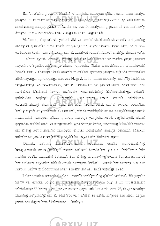 San’at o’zining estetik bisotini to’laligicha namoyon qilishi uchun ham tarbiya jarayoni bilan chambarchas bog’lanadi. CHunonchi, inson tafakkurini go’zallashtirish estetikaning tadqiqot obekti hisoblansa, estetik tarbiyaning predmeti esa ma’naviy dunyoni inson tomonidan estetik anglash bilan belgilanadi. Ma’lumki, fuqarolarda yuksak did va idealni shakllantirish estetik tarbiyaning asosiy vazifalaridan hisoblanadi. Bu vazifaning zalvorli yukini avval ham, hozir ham va bundan keyin ham chinakam san’at, adabiyot va ma’rifat ko’tarishiga shubha yo’q. Shuni aytish lozimki, so’nggi yillarga kelib san’at va madaniyatga jamiyat hayotini o’zgartiruvchi, unga xizmat qiluvchi, fikrlar almashinuvini ta’minlovchi hamda estetik ahamiyat kasb etuvchi murakkab ijtimoiy jarayon sifatida munosabat bildirilayotganligi diqqatga sazovor. Negaki, turli–tuman madaniy–ma’rifiy tadbirlar, rang–barang ko’rik–tanlovlar, san’at bayramlari va festivallarini o’tkazilshi o’z navbatida kishilarni tayyor ma’naviy «mahsulotning iste’molchisi»ga aylanib qolishidan saqlaydi. SHuningdek, san’atning inson estetik tafakkurini yuksaltirishdagi ahamiyati yana shu bilan izohlanadiki, san’at avvalo; voqelikni badiiy qiyofalar yordamida aks ettiradi, o’zida moddiylik va ma’naviylikning estetik mazmunini namoyon qiladi, ijtimoiy hayotga yangicha ko’rk bag’ishlaydi, ularni qaytadan tashkil etadi va o’zgartiradi. Ana shunga ko’ra, insonning bilimlilik tomoni san’atning ko’rinishlarini namoyon ettirish holatlarini amalga oshiradi. Mazkur xolatlar natijasida estetik tarbiyaviylik hususiyati o’z ifodasini topadi. Demak, ko’rinib turibdiki, san’at voqelikka estetik munosabatning kengqamrovli sohasi bo’lib, u insonni nafosatli hamda badiiy didini shakllantirishda muhim vosita vazifasini bajaradi. San’atning tarbiyaviy-g’oyaviy funksiyasi hayot haqiqatlarini qaytadan tiklash orqali namoyon bo’ladi. Estetik haqiqatning o’zi esa hayotni badiiy ijod qonunlari bilan aks ettirishi natijasida vujudga keladi. Informatsion texnologiyalar - estetik tarbiyaning global vositasi. Bir paytlar tabiiy va texnika bo’yicha mutaxassislar tayyorlaydigan oliy ta’lim muassasalari talabalariga “Sizning ideallaringiz asosan qaysi sohalarda aks etadi?”, degan savolga ularning ko’pchiligi san’at, adabiyot va ma’rifat sohasida ko’proq aks etadi, degan javob berishgani ham fikrlarimizni isbotlaydi. 