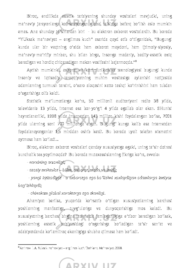 Biroq, endilikda estetik tarbiyaning shunday vositalari mavjudki, uning ma’naviy jarayonlarga ko’rsatayotgan global ta’siriga befarq bo’lish aslo mumkin emas. Ana shunday ta’sirlardan biri - bu elektron axborot vositalardir. Bu borada “YUksak ma’naviyat – engilmas kuch” asarida qayd etib o’tilganidek, “Bugungi kunda ular bir vaqtning o’zida ham axborot maydoni, ham ijtimoiy-siyosiy, ma’naviy-ma’rifiy minbar, shu bilan birga, insonga madaniy, badiiy-estetik oziq beradigan va hordiq chiqaradigan makon vazifasini bajarmoqda.” 8 Aytish mumkinki, axborot va kommunikatsiya texnologiyasi bugungi kunda insoniy va iqtisodiy taraqqiyotning muhim vositasiga aylanishi natijasida odamlarning turmush tarzini, o’zaro aloqasini xatto tashqi ko’rinishini ham tubdan o’zgarishiga olib keldi. Statistik ma’lumotlarga ko’ra, 50 millionli auditoriyani radio 38 yilda, televidenie 13 yilda, internet esa bor-yo’g’i 4 yilda egallab olar ekan. SHunisi hayratlanarliki, 1998 yilda internetdan 143 million kishi foydalangan bo’lsa, 2001 yilda ularning soni 700 millionga etgan. Bugungi kunga kelib esa internetdan foydalanayotganlar 1,5 mlrddan oshib ketdi. Bu borada uyali telefon xizmatini aytmasa ham bo’ladi... Biroq, elektron axborot vositalari qanday xususiyatga egaki, uning ta’sir doirasi bunchalik tez yoyilmoqda? Bu borada mutaxassislarning fikriga ko’ra, avvalo: - narxining arzonligi ; - asosiy mahsulot – bilim, axborot, moda va imidj; - yangi iqtisodiyot - u axborotga ega bo’lishni xoxlaydigan odamlarga imtiyoz bag’ishlaydi; - chinakam global xarakterga ega ekanligi. Ahamiyat berilsa, yuqorida ko’rsatib o’tilgan xususiyatlarning barchasi yoshlarning manfaatiga, tuyg’ulariga va dunyoqarishiga mos keladi. Bu xususiyatning barchasi birgina internetda jamlaganligiga e’tibor beradigan bo’lsak, yoshlarning estetik tarbiyasidagi o’zgarishga bo’ladigan ta’sir san’at va adabiyotdanda ko’lamliroq ekanligiga shubha qilmasa ham bo’ladi. 8 Karimov   I.A.   Yuksak ma’naviyat – engilmas kuch. Toshkent. Ma’naviyat. 2008. 