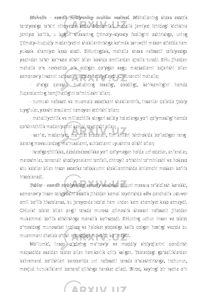 Mahalla - estetik tarbiyaning muhim vositasi. M ahallaning shaxs estetik tarbiyasiga ta’siri nihoyatda katta. Modomiki, mahalla jamiyat ichidagi kichkina jamiyat bo’lib, u bugun shaxsning ijtimoiy–siyosiy faolligini oshirishga, uning ijtimoiy–huquqiy madaniyatini shakllantirishga ko’mak beruvchi makon sifatida ham yuksak ahamiyat kasb etadi. SHuningdek, mahalla shaxs nafosatli tarbiyasiga yaqindan ta’sir ko’rsata olishi bilan boshqa omillardan ajralib turadi. SHu jihatdan mahalla o’z navbatida o’z oldigan qo’ygan ezgu maqsadlarni bajarishi bilan zamonaviy insonni nafosatli jihatdan tarbiyalaydi. CHunonchi mahalla; - o’ziga qarashli hududning tozaligi, obodligi, ko’rkamligini hamda fuqarolarning hamjihatligini ta’minlashi bilan; - turmush nafosati va muomala estetikani shakllantirib, insonlar qalbida ijobiy tuyg’ular, yaxshi orzularni namoyon ettirishi bilan; - mahalliychilik va millatchilik singari salbiy holatlarga yo’l qo’ymasligi hamda qo’shnichilik madaniyatini kamol toptirishi bilan; - san’at, madaniyat, ma’rifat arboblari, ilm ahllari ishtirokida bo’ladigan rang- barang mavzulardagi ma’ruzalarni, suhbatlarni uyushtira olishi bilan; - isrofgarchilikka, dabdababozlikka yo’l qo’ymagan holda urf-odatlar, an’analar, marosimlar, tantanali shodiyonalarni tartibli, chiroyli o’tishini ta’minlashi va hokazo shu kabilar bilan inson estetika tafakkurini shakllantirishda birlamchi maskan bo’lib hisoblanadi. Tabiat - estetik tarbiyaning zaruriy vositasi. SHuni maxsus ta’kidlash kerakki, zamonaviy inson tarbiyasini estetik jihatdan kamol toptirishda oila qanchalik ustuvor omil bo’lib hisoblansa, bu jarayonda tabiat ham undan kam ahamiyat kasb etmaydi. CHunki tabiat bilan ongli tarzda murosa qilmaslik shaxsni nafosatli jihatdan mukammal bo’lib etishishiga monelik ko’rsatadi. SHuning uchun inson va tabiat o’rtasidagi munosabat inqiroz va halokat yoqasiga kelib qolgan hozirgi vaqtda bu muammoni chetlab o’tish maqsadga muvofiq bo’lmaydi. Ma’lumki, inson o’zining ma’naviy va moddiy ehtiyojlarini qondirish maqsadida azaldan tabiat bilan hamkorlik qilib kelgan. Tabiatdagi go’zalliklardan bahramand bo’lishlari barobarida uni nafosatli tarzda o’zlashtirishga, inchunun, mavjud hunukliklarni bartaraf qilishga harakat qiladi. Biroq, keyingi bir necha o’n 