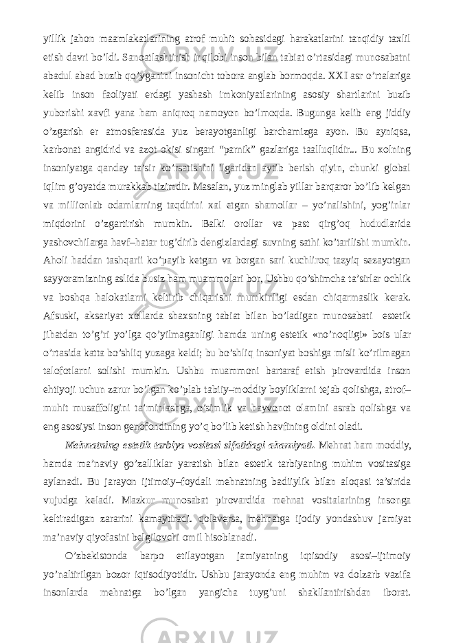 yillik jahon maamlakatlarining atrof muhit sohasidagi harakatlarini tanqidiy taxlil etish davri bo’ldi. Sanoatlashtirish inqilobi inson bilan tabiat o’rtasidagi munosabatni abadul abad buzib qo’yganini insonicht tobora anglab bormoqda. XXI asr o’rtalariga kelib inson faoliyati erdagi yashash imkoniyatlarining asosiy shartlarini buzib yuborishi xavfi yana ham aniqroq namoyon bo’lmoqda. Bugunga kelib eng jiddiy o’zgarish er atmosferasida yuz berayotganligi barchamizga ayon. Bu ayniqsa, karbonat angidrid va azot okisi singari “parnik” gazlariga taalluqlidir... Bu xolning insoniyatga qanday ta’sir ko’rsatishini ilgaridan aytib berish qiyin, chunki global iqlim g’oyatda murakkab tizimdir. Masalan, yuz minglab yillar barqaror bo’lib kelgan va millionlab odamlarning taqdirini xal etgan shamollar – yo’nalishini, yog’inlar miqdorini o’zgartirish mumkin. Balki orollar va past qirg’oq hududlarida yashovchilarga havf–hatar tug’dirib dengizlardagi suvning sathi ko’tarilishi mumkin. Aholi haddan tashqarii ko’payib ketgan va borgan sari kuchliroq tazyiq sezayotgan sayyoramizning aslida busiz ham muammolari bor, Ushbu qo’shimcha ta’sirlar ochlik va boshqa halokatlarni keltirib chiqarishi mumkinligi esdan chiqarmaslik kerak. Afsuski, aksariyat xollarda shaxsning tabiat bilan bo’ladigan munosabati estetik jihatdan to’g’ri yo’lga qo’yilmaganligi hamda uning estetik «no’noqligi» bois ular o’rtasida katta bo’shliq yuzaga keldi; bu bo’shliq insoniyat boshiga misli ko’rilmagan talofotlarni solishi mumkin. Ushbu muammoni bartaraf etish pirovardida inson ehtiyoji uchun zarur bo’lgan ko’plab tabiiy–moddiy boyliklarni tejab qolishga, atrof– muhit musaffoligini ta’minlashga, o’simlik va hayvonot olamini asrab qolishga va eng asosiysi inson genofondining yo’q bo’lib ketish havfining oldini oladi. Mehnatning estetik tarbiya vositasi sifatidagi ahamiyati. Mehnat ham moddiy, hamda ma’naviy go’zalliklar yaratish bilan estetik tarbiyaning muhim vositasiga aylanadi. Bu jarayon ijtimoiy–foydali mehnatning badiiylik bilan aloqasi ta’sirida vujudga keladi. Mazkur munosabat pirovardida mehnat vositalarining insonga keltiradigan zararini kamaytiradi. qolaversa, mehnatga ijodiy yondashuv jamiyat ma’naviy qiyofasini belgilovchi omil hisoblanadi. O’zbekistonda barpo etilayotgan jamiyatning iqtisodiy asosi–ijtimoiy yo’naltirilgan bozor iqtisodiyotidir. Ushbu jarayonda eng muhim va dolzarb vazifa insonlarda mehnatga bo’lgan yangicha tuyg’uni shakllantirishdan iborat. 