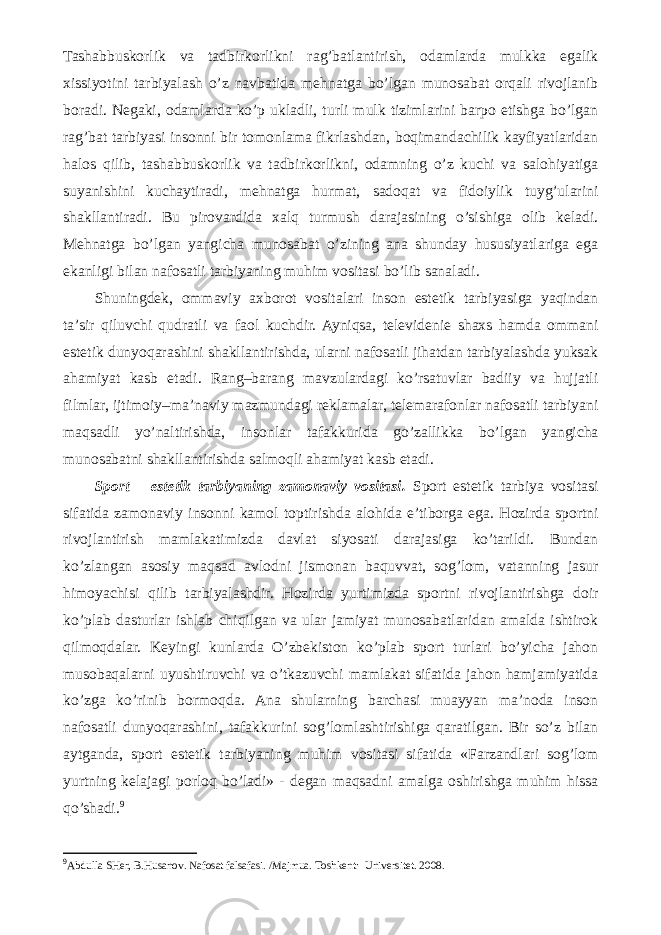 Tashabbuskorlik va tadbirkorlikni rag’batlantirish, odamlarda mulkka egalik xissiyotini tarbiyalash o’z navbatida mehnatga bo’lgan munosabat orqali rivojlanib boradi. Negaki, odamlarda ko’p ukladli, turli mulk tizimlarini barpo etishga bo’lgan rag’bat tarbiyasi insonni bir tomonlama fikrlashdan, boqimandachilik kayfiyatlaridan halos qilib, tashabbuskorlik va tadbirkorlikni, odamning o’z kuchi va salohiyatiga suyanishini kuchaytiradi, mehnatga hurmat, sadoqat va fidoiylik tuyg’ularini shakllantiradi. Bu pirovardida xalq turmush darajasining o’sishiga olib keladi. Mehnatga bo’lgan yangicha munosabat o’zining ana shunday hususiyatlariga ega ekanligi bilan nafosatli tarbiyaning muhim vositasi bo’lib sanaladi. Shuningdek, ommaviy axborot vositalari inson estetik tarbiyasiga yaqindan ta’sir qiluvchi qudratli va faol kuchdir. Ayniqsa, televidenie shaxs hamda ommani estetik dunyoqarashini shakllantirishda, ularni nafosatli jihatdan tarbiyalashda yuksak ahamiyat kasb etadi. Rang–barang mavzulardagi ko’rsatuvlar badiiy va hujjatli filmlar, ijtimoiy–ma’naviy mazmundagi reklamalar, telemarafonlar nafosatli tarbiyani maqsadli yo’naltirishda, insonlar tafakkurida go’zallikka bo’lgan yangicha munosabatni shakllantirishda salmoqli ahamiyat kasb etadi. Sport – estetik tarbiyaning zamonaviy vositasi. Sport estetik tarbiya vositasi sifatida zamonaviy insonni kamol toptirishda alohida e’tiborga ega. Hozirda sportni rivojlantirish mamlakatimizda davlat siyosati darajasiga ko’tarildi. Bundan ko’zlangan asosiy maqsad avlodni jismonan baquvvat, sog’lom, vatanning jasur himoyachisi qilib tarbiyalashdir. Hozirda yurtimizda sportni rivojlantirishga doir ko’plab dasturlar ishlab chiqilgan va ular jamiyat munosabatlaridan amalda ishtirok qilmoqdalar. Keyingi kunlarda O’zbekiston ko’plab sport turlari bo’yicha jahon musobaqalarni uyushtiruvchi va o’tkazuvchi mamlakat sifatida jahon hamjamiyatida ko’zga ko’rinib bormoqda. Ana shularning barchasi muayyan ma’noda inson nafosatli dunyoqarashini, tafakkurini sog’lomlashtirishiga qaratilgan. Bir so’z bilan aytganda, sport estetik tarbiyaning muhim vositasi sifatida «Farzandlari sog’lom yurtning kelajagi porloq bo’ladi» - degan maqsadni amalga oshirishga muhim hissa qo’shadi. 9 9 Abdulla SHer, B.Husanov. Nafosat falsafasi. /Majmua. Toshkent: Universitet. 2008. 