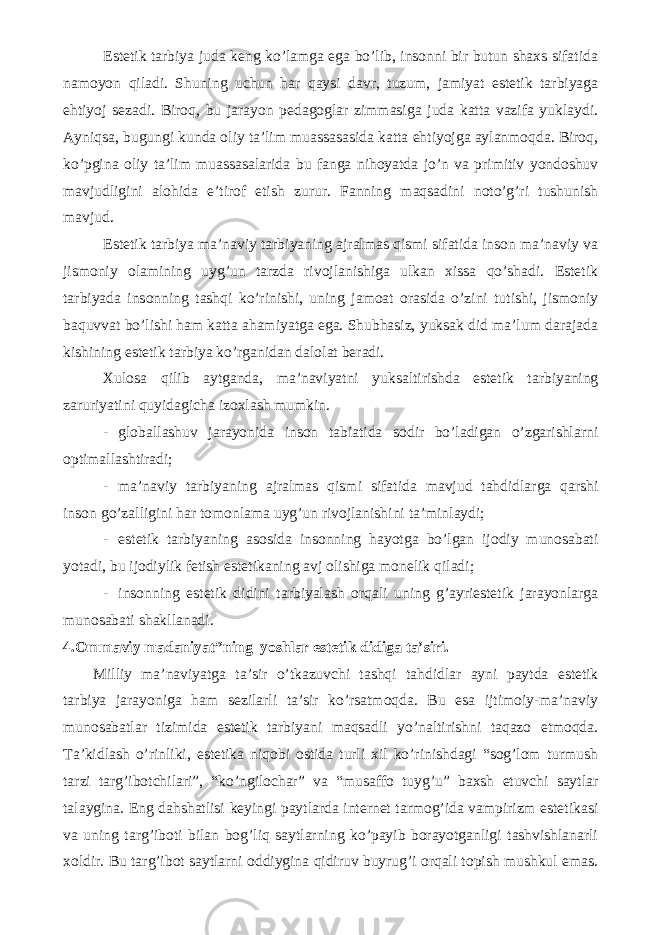 Estetik tarbiya juda keng ko’lamga ega bo’lib, insonni bir butun shaxs sifatida namoyon qiladi. Shuning uchun har qaysi davr, tuzum, jamiyat estetik tarbiyaga ehtiyoj sezadi. Biroq, bu jarayon pedagoglar zimmasiga juda katta vazifa yuklaydi. Ayniqsa, bugungi kunda oliy ta’lim muassasasida katta ehtiyojga aylanmoqda. Biroq, ko’pgina oliy ta’lim muassasalarida bu fanga nihoyatda jo’n va primitiv yondoshuv mavjudligini alohida e’tirof etish zurur. Fanning maqsadini noto’g’ri tushunish mavjud. Estetik tarbiya ma’naviy tarbiyaning ajralmas qismi sifatida inson ma’naviy va jismoniy olamining uyg’un tarzda rivojlanishiga ulkan xissa qo’shadi. Estetik tarbiyada insonning tashqi ko’rinishi, uning jamoat orasida o’zini tutishi, jismoniy baquvvat bo’lishi ham katta ahamiyatga ega. Shubhasiz, yuksak did ma’lum darajada kishining estetik tarbiya ko’rganidan dalolat beradi. Xulosa qilib aytganda, ma’naviyatni yuksaltirishda estetik tarbiyaning zaruriyatini quyidagicha izoxlash mumkin. - globallashuv jarayonida inson tabiatida sodir bo’ladigan o’zgarishlarni optimallashtiradi; - ma’naviy tarbiyaning ajralmas qismi sifatida mavjud tahdidlarga qarshi inson go’zalligini har tomonlama uyg’un rivojlanishini ta’minlaydi; - estetik tarbiyaning asosida insonning hayotga bo’lgan ijodiy munosabati yotadi, bu ijodiylik fetish estetikaning avj olishiga monelik qiladi; - insonning estetik didini tarbiyalash orqali uning g’ayriestetik jarayonlarga munosabati shakllanadi. 4.Ommaviy madaniyat”ning yoshlar estetik didiga ta’siri. Milliy ma’naviyatga ta’sir o’tkazuvchi tashqi tahdidlar ayni paytda estetik tarbiya jarayoniga ham sezilarli ta’sir ko’rsatmoqda. Bu esa ijtimoiy-ma’naviy munosabatlar tizimida estetik tarbiyani maqsadli yo’naltirishni taqazo etmoqda. Ta’kidlash o’rinliki, estetika niqobi ostida turli xil ko’rinishdagi “sog’lom turmush tarzi targ’ibotchilari”, “ko’ngilochar” va “musaffo tuyg’u” baxsh etuvchi saytlar talaygina. Eng dahshatlisi keyingi paytlarda internet tarmog’ida vampirizm estetikasi va uning targ’iboti bilan bog’liq saytlarning ko’payib borayotganligi tashvishlanarli xoldir. Bu targ’ibot saytlarni oddiygina qidiruv buyrug’i orqali topish mushkul emas. 