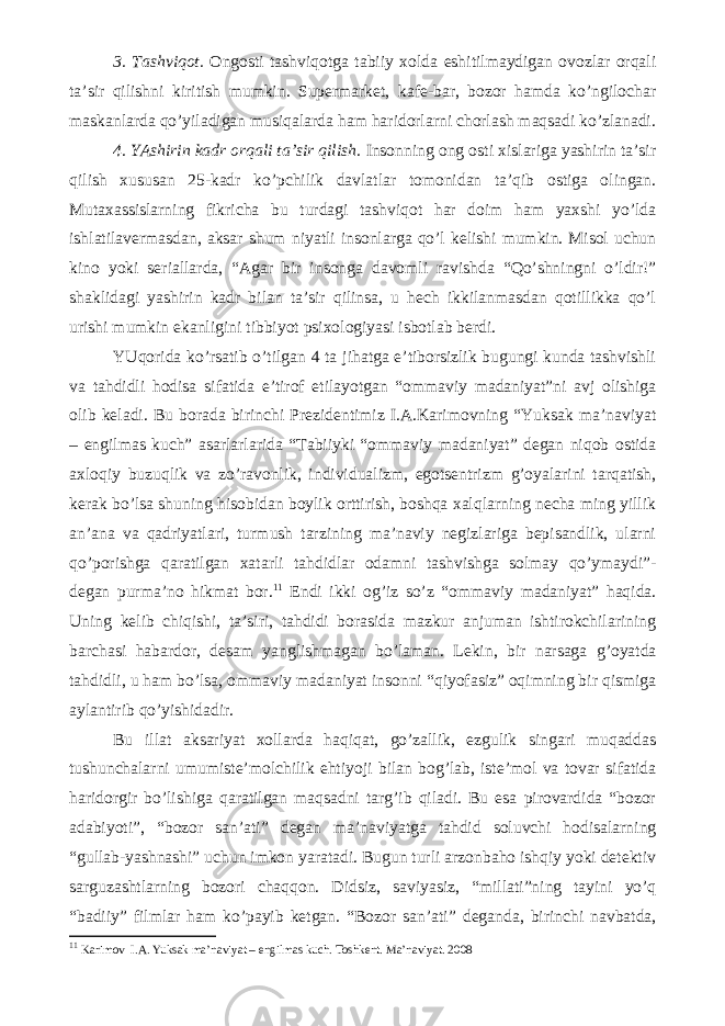 3. Tashviqot. Ongosti tashviqotga tabiiy xolda eshitilmaydigan ovozlar orqali ta’sir qilishni kiritish mumkin. Supermarket, kafe-bar, bozor hamda ko’ngilochar maskanlarda qo’yiladigan musiqalarda ham haridorlarni chorlash maqsadi ko’zlanadi. 4. YAshirin kadr orqali ta’sir qilish. Insonning ong osti xislariga yashirin ta’sir qilish xususan 25-kadr ko’pchilik davlatlar tomonidan ta’qib ostiga olingan. Mutaxassislarning fikricha bu turdagi tashviqot har doim ham yaxshi yo’lda ishlatilavermasdan, aksar shum niyatli insonlarga qo’l kelishi mumkin. Misol uchun kino yoki seriallarda, “Agar bir insonga davomli ravishda “Qo’shningni o’ldir!” shaklidagi yashirin kadr bilan ta’sir qilinsa, u hech ikkilanmasdan qotillikka qo’l urishi mumkin ekanligini tibbiyot psixologiyasi isbotlab berdi. YUqorida ko’rsatib o’tilgan 4 ta jihatga e’tiborsizlik bugungi kunda tashvishli va tahdidli hodisa sifatida e’tirof etilayotgan “ommaviy madaniyat”ni avj olishiga olib keladi. Bu borada birinchi Prezidentimiz I.A.Karimovning “Yuksak ma’naviyat – engilmas kuch” asarlarlarida “Tabiiyki “ommaviy madaniyat” degan niqob ostida axloqiy buzuqlik va zo’ravonlik, individualizm, egotsentrizm g’oyalarini tarqatish, kerak bo’lsa shuning hisobidan boylik orttirish, boshqa xalqlarning necha ming yillik an’ana va qadriyatlari, turmush tarzining ma’naviy negizlariga bepisandlik, ularni qo’porishga qaratilgan xatarli tahdidlar odamni tashvishga solmay qo’ymaydi”- degan purma’no hikmat bor. 11 Endi ikki og’iz so’z “ommaviy madaniyat” haqida. Uning kelib chiqishi, ta’siri, tahdidi borasida mazkur anjuman ishtirokchilarining barchasi habardor, desam yanglishmagan bo’laman. Lekin, bir narsaga g’oyatda tahdidli, u ham bo’lsa, ommaviy madaniyat insonni “qiyofasiz” oqimning bir qismiga aylantirib qo’yishidadir. Bu illat aksariyat xollarda haqiqat, go’zallik, ezgulik singari muqaddas tushunchalarni umumiste’molchilik ehtiyoji bilan bog’lab, iste’mol va tovar sifatida haridorgir bo’lishiga qaratilgan maqsadni targ’ib qiladi. Bu esa pirovardida “bozor adabiyoti”, “bozor san’ati” degan ma’naviyatga tahdid soluvchi hodisalarning “gullab-yashnashi” uchun imkon yaratadi. Bugun turli arzonbaho ishqiy yoki detektiv sarguzashtlarning bozori chaqqon. Didsiz, saviyasiz, “millati”ning tayini yo’q “badiiy” filmlar ham ko’payib ketgan. “Bozor san’ati” deganda, birinchi navbatda, 11 Karimov   I.A.   Yuksak ma’naviyat – engilmas kuch. Toshkent. Ma’naviyat. 2008 