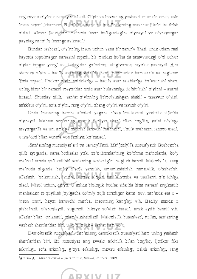 eng avvalo о ’yinda namoyon qiladi. О ’yinsiz insonning yashashi mumkin emas, usiz inson hayoti jahannam. Bu о ’rinda yana bir bor Shillerning mashhur fikrini keltirish о ’rinli: «Inson faqat tom ma’noda inson b о ’lgandagina о ’ynaydi va о ’ynayotgan paytdagina t о ’liq insonga aylanadi. 1 Bundan tashqari, о ’yinning inson uchun yana bir zaruriy jihati, unda odam real hayotda topolmagan narsasini topadi, bir muddat b о ’lsa-da tasavvurdagi о ’zi uchun о ’ylab topgan yangi reallikdagidan g о ’zalroq, ulug’vorroq hayotda yashaydi. Ana shunday о ’yin – badiiy asarning shaklida ham, mazmunida ham erkin va beg’araz ifoda topadi. Ijodkor о ’yin qoidalariga – badiiy asar talablariga b о ’ysunishi shart, uning biror-bir narsani meyoridan ortiq asar hujayrasiga tiqishtirishi о ’yinni – asarni buzadi. Shunday qilib, san’at о ’yinning ijtimoiylashgan shakli – tasavvur о ’yini, tafakkur о ’yini, s о ’z о ’yini, rang о ’yini, ohang о ’yini va tavush о ’yini. Unda insonning barcha a’zolari yagona hissiy-intellektual yaxlitlik sifatida о ’ynaydi. Mehnat san’atning estetik faoliyat ekani bilan bog’liq, ya’ni о ’yinga tayyorgarlik va uni amalga oshirish jarayoni mehnatni, ijodiy mehnatni taqozo etadi, u iste’dod bilan yonma-yon faoliyat k о ’rsatadi. .San’atning xususiyatlari va tamoyillari. Ma’joziylik xususiyati: Boshqacha qilib aytganda, narsa-hodisalar yoki s о ’z-iboralarining k о ’chma ma’nolarda, k о ’p ma’noli tarzda q о ’llanilishi san’atning san’atligini belgilab beradi. Majoziylik, keng ma’noda olganda, badiiy qiyofa yaratish, umumlashtirish, ramziylik, о ’xshatish, sifatlash, jonlantirish, istiora, kinoya singari badiiy vosita va usullarni о ’z ichiga oladi. Misol uchun, daryo. U aslida biologik hodisa sifatida bitta narsani anglatadi: manbaidan to quyilish joyigacha doimiy oqib turadigan katta suv. san’atda esa u – inson umri, hayot beruvchi manba, insonning kengligi v.h. Badiiy asarda u pishqiradi, о ’ynoqlaydi, yuguradi, hikoya s о ’ylab beradi, ertak aytib beradi v.b. sifatlar bilan jonlanadi, odamiylashtiriladi. Majoziylik hususiyati, xullas, san’atning yashash shartlaridan biri, u y о ’q joyda – san’at ham y о ’q. Demokratik xususiyati. San’atinng demokratik xususiyati ham uning yashash shartlaridan biri. Bu xususiyat eng avvalo erkinlik bilan bog’liq. Ijodkor fikr erkinligi, s о ’z erkinligi, g’oya erkinligi, mavzu erkinligi, uslub erkinligi, rang 1 Andreev A.L. Mesto iskusstva v poznanii mira. Moskva. Politizdat. 1980. 