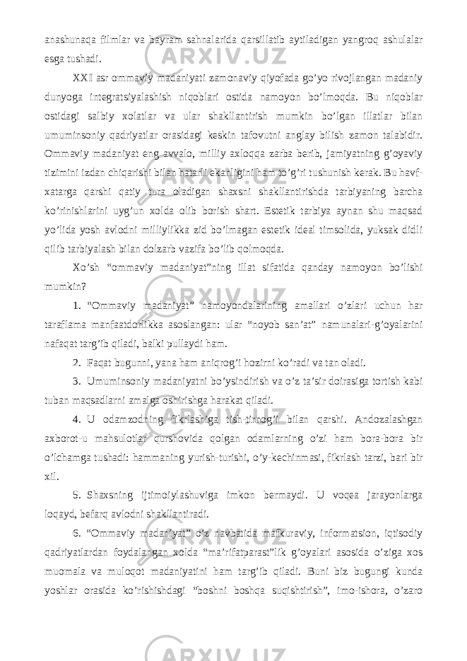 anashunaqa filmlar va bayram sahnalarida qarsillatib aytiladigan yangroq ashulalar esga tushadi. XXI asr ommaviy madaniyati zamonaviy qiyofada go’yo rivojlangan madaniy dunyoga integratsiyalashish niqoblari ostida namoyon bo’lmoqda. Bu niqoblar ostidagi salbiy xolatlar va ular shakllantirish mumkin bo’lgan illatlar bilan umuminsoniy qadriyatlar orasidagi keskin tafovutni anglay bilish zamon talabidir. Ommaviy madaniyat eng avvalo, milliy axloqqa zarba berib, jamiyatning g’oyaviy tizimini izdan chiqarishi bilan hatarli ekanligini ham to’g’ri tushunish kerak. Bu havf- xatarga qarshi qatiy tura oladigan shaxsni shakllantirishda tarbiyaning barcha ko’rinishlarini uyg’un xolda olib borish shart. Estetik tarbiya aynan shu maqsad yo’lida yosh avlodni milliylikka zid bo’lmagan estetik ideal timsolida, yuksak didli qilib tarbiyalash bilan dolzarb vazifa bo’lib qolmoqda. Xo’sh “ommaviy madaniyat”ning illat sifatida qanday namoyon bo’lishi mumkin? 1. “Ommaviy madaniyat” namoyondalarining amallari o’zlari uchun har taraflama manfaatdorlikka asoslangan: ular “noyob san’at” namunalari-g’oyalarini nafaqat targ’ib qiladi, balki pullaydi ham. 2. Faqat bugunni, yana ham aniqrog’i hozirni ko’radi va tan oladi. 3. Umuminsoniy madaniyatni bo’ysindirish va o’z ta’sir doirasiga tortish kabi tuban maqsadlarni amalga oshirishga harakat qiladi. 4. U odamzodning fikrlashiga tish-tirnog’i bilan qarshi. Andozalashgan axborot-u mahsulotlar qurshovida qolgan odamlarning o’zi ham bora-bora bir o’lchamga tushadi: hammaning yurish-turishi, o’y-kechinmasi, fikrlash tarzi, bari bir xil. 5. Shaxsning ijtimoiylashuviga imkon bermaydi. U voqea jarayonlarga loqayd, befarq avlodni shakllantiradi. 6. “Ommaviy madaniyat” o’z navbatida mafkuraviy, informatsion, iqtisodiy qadriyatlardan foydalangan xolda “ma’rifatparast”lik g’oyalari asosida o’ziga xos muomala va muloqot madaniyatini ham targ’ib qiladi. Buni biz bugungi kunda yoshlar orasida ko’rishishdagi “boshni boshqa suqishtirish”, imo-ishora, o’zaro 