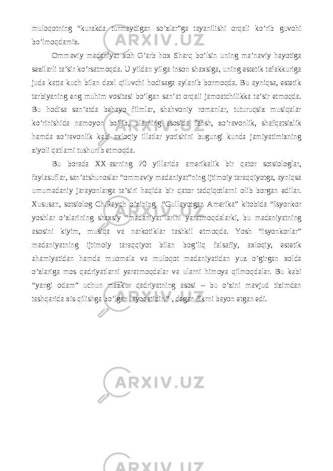 muloqotning “kurakda turmaydigan so’zlar”ga tayanilishi orqali ko’rib guvohi bo’lmoqdamiz. Ommaviy madaniyat xoh G’arb hox Sharq bo’lsin uning ma’naviy hayotiga sezilarli ta’sir ko’rsatmoqda. U yildan yilga inson shaxsiga, uning estetik tafakkuriga juda katta kuch bilan daxl qiluvchi hodisaga aylanib bormoqda. Bu ayniqsa, estetik tarbiyaning eng muhim vositasi bo’lgan san’at orqali jamoatchilikka ta’sir etmoqda. Bu hodisa san’atda behayo filmlar, shahvoniy romanlar, tuturuqsiz musiqalar ko’rinishida namoyon bo’lib, ularning asosida fahsh, zo’ravonlik, shafqatsizlik hamda zo’ravonlik kabi axloqiy illatlar yotishini bugungi kunda jamiyatimizning ziyoli qatlami tushunib etmoqda. Bu borada XX-asrning 70 yillarida amerikalik bir qator sotsiologlar, faylasuflar, san’atshunoslar “ommaviy madaniyat”ning ijtimoiy taraqqiyotga, ayniqsa umumadaniy jarayonlarga ta’siri haqida bir qator tadqiqotlarni olib borgan edilar. Xususan, sotsiolog Ch.Reych o’zining “Gullayotgan Amerika” kitobida “Isyonkor yoshlar o’zlarining shaxsiy “madaniyat”larini yaratmoqdalarki, bu madaniyatning asosini kiyim, musiqa va narkotiklar tashkil etmoqda. Yosh “isyonkorlar” madaniyatning ijtimoiy taraqqiyot bilan bog’liq falsafiy, axloqiy, estetik ahamiyatidan hamda muomala va muloqot madaniyatidan yuz o’girgan xolda o’zlariga mos qadriyatlarni yaratmoqdalar va ularni himoya qilmoqdalar. Bu kabi “yangi odam” uchun mazkur qadriyatning asosi – bu o’zini mavjud tizimdan tashqarida xis qilishga bo’lgan layoqatidir.”-, degan fikrni bayon etgan edi. 