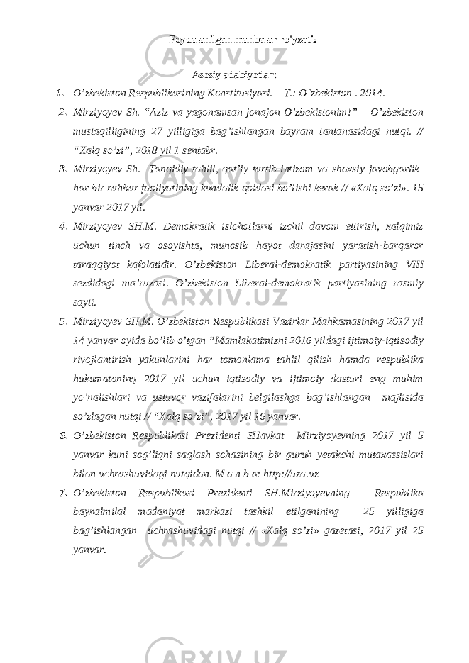 Foydalanilgan manbalar ro&#39;yxati: Аsоsiy adabiyotlar: 1. O’zbеkistоn Rеspublikаsining Kоnstitusiyasi. – T.: O`zbеkistоn . 201 4 . 2. Mirziyoyev Sh. “Aziz va yagonamsan jonajon О’zbekistonim!” – О’zbekiston mustaqilligining 27 yilligiga bag’ishlangan bayram tantanasidagi nutqi. // “Xalq so’zi”, 2018 yil 1 sentabr. 3. Mirziyoyev Sh. Tanqidiy tahlil, qat’iy tartib-intizom va shaxsiy javobgarlik- har bir rahbar faoliyatining kundalik qoidasi bo’lishi kerak // «Xalq so’zi». 15 yanvar 2017 yil. 4. Mirziyoyev SH.M. Demokratik islohotlarni izchil davom ettirish, xalqimiz uchun tinch va osoyishta, munosib hayot darajasini yaratish-barqaror taraqqiyot kafolatidir. O’zbekiston Liberal-demokratik partiyasining VIII sezdidagi ma’ruzasi. O’zbekiston Liberal-demokratik partiyasining rasmiy sayti. 5. Mirziyoyev SH.M. O’zbekiston Respublikasi Vazirlar Mahkamasining 2017 yil 14 yanvar oyida bo’lib o’tgan “Mamlakatimizni 2016 yildagi ijtimoiy-iqtisodiy rivojlantirish yakunlarini har tomonlama tahlil qilish hamda respublika hukumatoning 2017 yil uchun iqtisodiy va ijtimoiy dasturi eng muhim yo’nalishlari va ustuvor vazifalarini belgilashga bag’ishlangan majlisida so’zlagan nutqi // “Xalq so’zi”, 2017 yil 16 yanvar. 6. O’zbekiston Respublikasi Prezidenti SHavkat Mirziyoyevning 2017 yil 5 yanvar kuni sog’liqni saqlash sohasining bir guruh yetakchi mutaxassislari bilan uchrashuvidagi nutqidan. M a n b a: http://uza.uz 7. O’zbekiston Respublikasi Prezidenti SH.Mirziyoyevning Respublika baynalmilal madaniyat markazi tashkil etilganining 25 yilligiga bag’ishlangan uchrashuvidagi nutqi // «Xalq so’zi» gazetasi, 2017 yil 25 yanvar. 