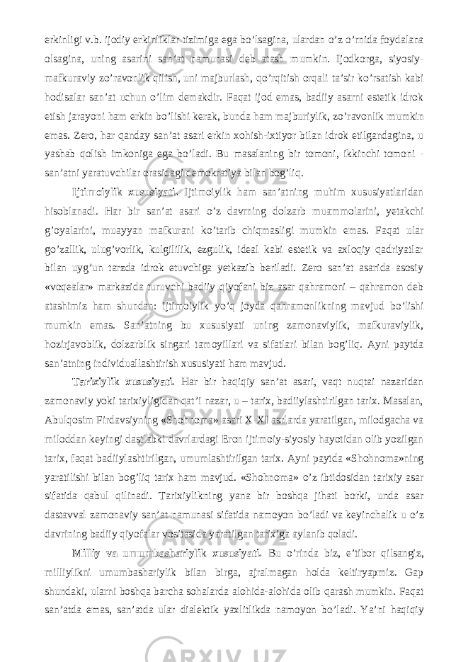 erkinligi v.b. ijodiy erkinliklar tizimiga ega b о ’lsagina, ulardan о ’z о ’rnida foydalana olsagina, uning asarini san’at namunasi deb atash mumkin. Ijodkorga, siyosiy- mafkuraviy z о ’ravonlik qilish, uni majburlash, q о ’rqitish orqali ta’sir k о ’rsatish kabi hodisalar san’at uchun о ’lim demakdir. Faqat ijod emas, badiiy asarni estetik idrok etish jarayoni ham erkin b о ’lishi kerak, bunda ham majburiylik, z о ’ravonlik mumkin emas. Zero, har qanday san’at asari erkin xohish-ixtiyor bilan idrok etilgandagina, u yashab qolish imkoniga ega b о ’ladi. Bu masalaning bir tomoni, ikkinchi tomoni - san’atni yaratuvchilar orasidagi demokratiya bilan bog’liq. Ijtimoiylik xususiyati. Ijtimoiylik ham san’atning muhim xususiyatlaridan hisoblanadi. Har bir san’at asari о ’z davrning dolzarb muammolarini, yetakchi g’oyalarini, muayyan mafkurani k о ’tarib chiqmasligi mumkin emas. Faqat ular g о ’zallik, ulug’vorlik, kulgililik, ezgulik, ideal kabi estetik va axloqiy qadriyatlar bilan uyg’un tarzda idrok etuvchiga yetkazib beriladi. Zero san’at asarida asosiy «voqealar» markazida turuvchi badiiy qiyofani biz asar qahramoni – qahramon deb atashimiz ham shundan: ijtimoiylik y о ’q joyda qahramonlikning mavjud b о ’lishi mumkin emas. San’atning bu xususiyati uning zamonaviylik, mafkuraviylik, hozirjavoblik, dolzarblik singari tamoyillari va sifatlari bilan bog’liq. Ayni paytda san’atning individuallashtirish xususiyati ham mavjud. Tarixiylik xususiyati. Har bir haqiqiy san’at asari, vaqt nuqtai nazaridan zamonaviy yoki tarixiyligidan qat’i nazar, u – tarix, badiiylashtirilgan tarix. Masalan, Abulqosim Firdavsiyning «Shohnoma» asari X-XI asrlarda yaratilgan, milodgacha va miloddan keyingi dastlabki davrlardagi Eron ijtimoiy-siyosiy hayotidan olib yozilgan tarix, faqat badiiylashtirilgan, umumlashtirilgan tarix. Ayni paytda «Shohnoma»ning yaratilishi bilan bog’liq tarix ham mavjud. «Shohnoma» о ’z ibtidosidan tarixiy asar sifatida qabul qilinadi. Tarixiylikning yana bir boshqa jihati borki, unda asar dastavval zamonaviy san’at namunasi sifatida namoyon b о ’ladi va keyinchalik u о ’z davrining badiiy qiyofalar vositasida yaratilgan tarixiga aylanib qoladi. Milliy va umumbashariylik xususiyati. Bu о ’rinda biz, e’tibor qilsangiz, milliylikni umumbashariylik bilan birga, ajralmagan holda keltiryapmiz. Gap shundaki, ularni boshqa barcha sohalarda alohida-alohida olib qarash mumkin. Faqat san’atda emas, san’atda ular dialektik yaxlitlikda namoyon b о ’ladi. Ya’ni haqiqiy 