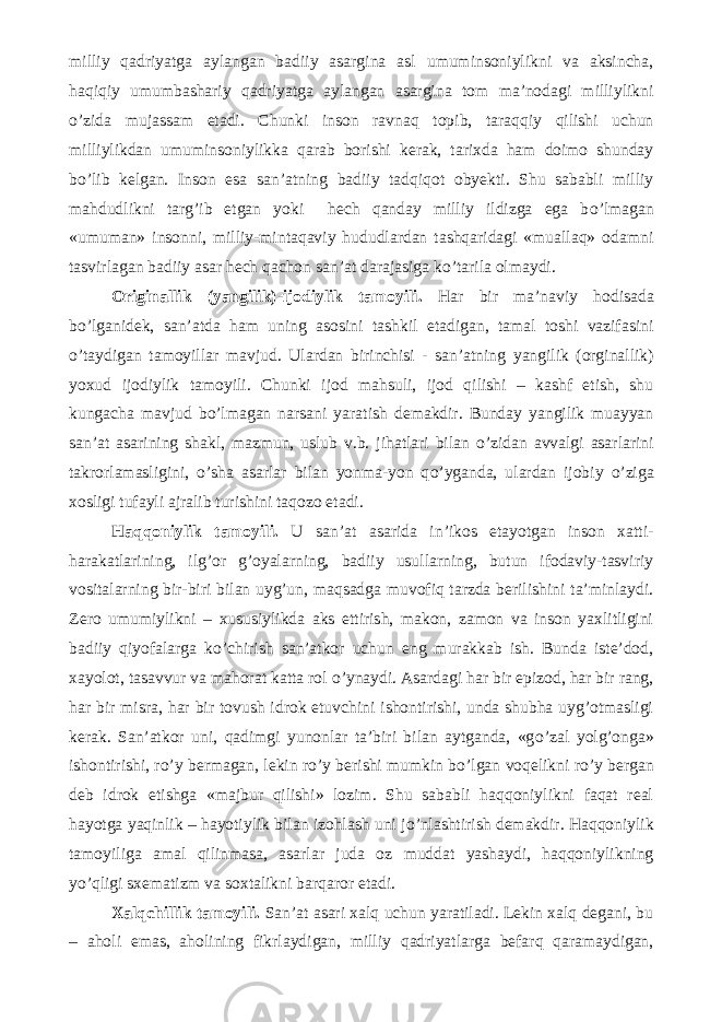 milliy qadriyatga aylangan badiiy asargina asl umuminsoniylikni va aksincha, haqiqiy umumbashariy qadriyatga aylangan asargina tom ma’nodagi milliylikni о ’zida mujassam etadi. Chunki inson ravnaq topib, taraqqiy qilishi uchun milliylikdan umuminsoniylikka qarab borishi kerak, tarixda ham doimo shunday b о ’lib kelgan. Inson esa san’atning badiiy tadqiqot obyekti. Shu sababli milliy mahdudlikni targ’ib etgan yoki hech qanday milliy ildizga ega b о ’lmagan «umuman» insonni, milliy-mintaqaviy hududlardan tashqaridagi «muallaq» odamni tasvirlagan badiiy asar hech qachon san’at darajasiga k о ’tarila olmaydi. Originallik (yangilik)-ijodiylik tamoyili. Har bir ma’naviy hodisada b о ’lganidek, san’atda ham uning asosini tashkil etadigan, tamal toshi vazifasini о ’taydigan tamoyillar mavjud. Ulardan birinchisi - san’atning yangilik (orginallik) yoxud ijodiylik tamoyili. Chunki ijod mahsuli, ijod qilishi – kashf etish, shu kungacha mavjud b о ’lmagan narsani yaratish demakdir. Bunday yangilik muayyan san’at asarining shakl, mazmun, uslub v.b. jihatlari bilan о ’zidan avvalgi asarlarini takrorlamasligini, о ’sha asarlar bilan yonma-yon q о ’yganda, ulardan ijobiy о ’ziga xosligi tufayli ajralib turishini taqozo etadi. Haqqoniylik tamoyili. U san’at asarida in’ikos etayotgan inson xatti- harakatlarining, ilg’or g’oyalarning, badiiy usullarning, butun ifodaviy-tasviriy vositalarning bir-biri bilan uyg’un, maqsadga muvofiq tarzda berilishini ta’minlaydi. Zero umumiylikni – xususiylikda aks ettirish, makon, zamon va inson yaxlitligini badiiy qiyofalarga k о ’chirish san’atkor uchun eng murakkab ish. Bunda iste’dod, xayolot, tasavvur va mahorat katta rol о ’ynaydi. Asardagi har bir epizod, har bir rang, har bir misra, har bir tovush idrok etuvchini ishontirishi, unda shubha uyg’otmasligi kerak. San’atkor uni, qadimgi yunonlar ta’biri bilan aytganda, «g о ’zal yolg’onga» ishontirishi, r о ’y bermagan, lekin r о ’y berishi mumkin b о ’lgan voqelikni r о ’y bergan deb idrok etishga «majbur qilishi» lozim. Shu sababli haqqoniylikni faqat real hayotga yaqinlik – hayotiylik bilan izohlash uni j о ’nlashtirish demakdir. Haqqoniylik tamoyiliga amal qilinmasa, asarlar juda oz muddat yashaydi, haqqoniylikning y о ’qligi sxematizm va soxtalikni barqaror etadi. Xalqchillik tamoyili. San’at asari xalq uchun yaratiladi. Lekin xalq degani, bu – aholi emas, aholining fikrlaydigan, milliy qadriyatlarga befarq qaramaydigan, 