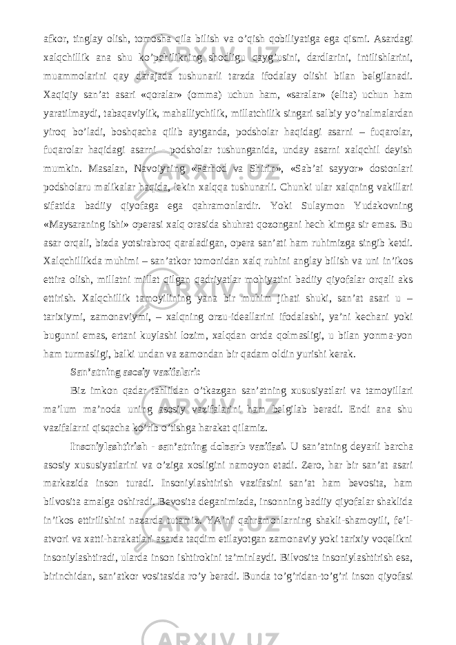 afkor, tinglay olish, tomosha qila bilish va о ’qish qobiliyatiga ega qismi. Asardagi xalqchillik ana shu k о ’pchilikning shodligu qayg’usini, dardlarini, intilishlarini, muammolarini qay darajada tushunarli tarzda ifodalay olishi bilan belgilanadi. Xaqiqiy san’at asari «qoralar» (omma) uchun ham, «saralar» (elita) uchun ham yaratilmaydi, tabaqaviylik, mahalliychilik, millatchilik singari salbiy y о ’nalmalardan yiroq b о ’ladi, boshqacha qilib aytganda, podsholar haqidagi asarni – fuqarolar, fuqarolar haqidagi asarni - podsholar tushunganida, unday asarni xalqchil deyish mumkin. Masalan, Navoiyning «Farhod va Shirin», «Sab’ai sayyor» dostonlari podsholaru malikalar haqida, lekin xalqqa tushunarli. Chunki ular xalqning vakillari sifatida badiiy qiyofaga ega qahramonlardir. Yoki Sulaymon Yudakovning «Maysaraning ishi» operasi xalq orasida shuhrat qozongani hech kimga sir emas. Bu asar orqali, bizda yotsirabroq qaraladigan, opera san’ati ham ruhimizga singib ketdi. Xalqchillikda muhimi – san’atkor tomonidan xalq ruhini anglay bilish va uni in’ikos ettira olish, millatni millat qilgan qadriyatlar mohiyatini badiiy qiyofalar orqali aks ettirish. Xalqchillik tamoyilining yana bir muhim jihati shuki, san’at asari u – tarixiymi, zamonaviymi, – xalqning orzu-ideallarini ifodalashi, ya’ni kechani yoki bugunni emas, ertani kuylashi lozim, xalqdan ortda qolmasligi, u bilan yonma-yon ham turmasligi, balki undan va zamondan bir qadam oldin yurishi kerak. San’atning asosiy vazifalari: Biz imkon qadar tahlildan о ’tkazgan san’atning xususiyatlari va tamoyillari ma’lum ma’noda uning asosiy vazifalarini ham belgilab beradi. Endi ana shu vazifalarni qisqacha k о ’rib о ’tishga harakat qilamiz. Insoniylashtirish - san’atning dolzarb vazifasi. U san’atning deyarli barcha asosiy xususiyatlarini va о ’ziga xosligini namoyon etadi. Zero, har bir san’at asari markazida inson turadi. Insoniylashtirish vazifasini san’at ham bevosita, ham bilvosita amalga oshiradi. Bevosita deganimizda, insonning badiiy qiyofalar shaklida in’ikos ettirilishini nazarda tutamiz. YA’ni qahramonlarning shakli-shamoyili, fe’l- atvori va xatti-harakatlari asarda taqdim etilayotgan zamonaviy yoki tarixiy voqelikni insoniylashtiradi, ularda inson ishtirokini ta’minlaydi. Bilvosita insoniylashtirish esa, birinchidan, san’atkor vositasida r о ’y beradi. Bunda t о ’g’ridan-t о ’g’ri inson qiyofasi 