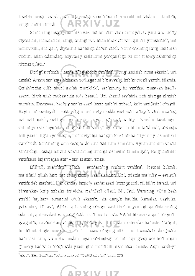 tasvirlanmagan esa-da, asar hujayrasiga singdirilgan inson ruhi uni ichdan nurlantirib, ranginlantirib turadi. San’atning insoniylashtirish vazifasi bu bilan cheklanmaydi. U yana о ’z badiiy qiyofalari, manzaralari, rangi, ohangi v.h. bilan idrok etuvchi qalbini yumshatadi, uni muruvvatli, shafqatli, diyonatli b о ’lishga da’vat etadi. Ya’ni о ’zining forig’lashtirish qudrati bilan odamdagi hayvoniy xislatlarni y о ’qotishga va uni insoniylashtirishga xizmat qiladi. 2 Forig’lantirish - san’atning asosiy vazifasi. Forig’lantirish nima ekanini, uni dastlab Arastu san’atga nisbatan q о ’llaganini biz avvalgi boblar orqali yaxshi bilamiz. Q о ’shimcha qilib shuni aytish mumkinki, san’atning bu vazifasi muayyan badiiy asarni idrok etish mobaynida r о ’y beradi. Uni shartli ravishda uch qismga ajratish mumkin. Dastavval haqiqiy san’at asari inson qalbini ochadi, kalit vazifasini о ’taydi. Keyin uni tozalaydi – poklaydigan ma’naviy modda vazifasini о ’taydi. Undan s о ’ng, uchinchi galda, ochilgan va barcha mayda, g’arazli, salbiy hislardan tozalangan qalbni yuksak tuyg’ular, ulug’vor intilishlar, buyuk orzular bilan t о ’ldiradi, о ’zingiz hali yaxshi ilg’ab yetmagan, ma’naviyatga b о ’lgan ichki bir botiniy-ruhiy tashnalikni qondiradi. San’atning «ruh ozig’i» deb atalishi ham shundan. Aynan ana shu vazifa san’atdagi boshqa barcha vazifalarning amalga oshuvini ta’minlaydi, forig’lantirish vazifasini bajarmagan asar – san’at asari emas. Bilimli, ma’rifatli qilish - san’atning muhim vazifasi. Insonni bilimli, ma’rifatli qilish ham san’tning asosiy vazifalaridan. Uni, odatda ma’rifiy – evristik vazifa deb atashadi. Har qanday haqiqiy san’at asari insonga turli xil bilim beradi, uni birvarakay k о ’p sohalar b о ’yicha ma’rifatli qiladi. M., Jyul Vernning « О ’n besh yoshli kapitan» romanini о ’qir ekansiz, siz dengiz haqida, kemalar, qayiqlar, yelkanlar, kit ovi, Afrika qit’asining о ’ziga xosliklari u yerdagi qabilalalarning odatlari, qul savdosi v.b. t о ’g’risida ma’lumot olasiz. YA’ni bir asar orqali bir y о ’la geografik, navigatsion, etnografik, tarixiy v.h. ilmlardan xabardor b о ’lasiz. T о ’g’ri, bu bilimlaringiz mazkur fanlarni maxsus о ’rganganlik – mutaxassislik darajasida b о ’lmasa ham, lekin siz bundan buyon о ’zingizga va mintaqangizga xos b о ’lmagan ijtimoiy hodisalar t о ’g’risida yaxshigina ma’rifatli kishi hisoblanasiz. Agar bordi-yu 2 Abdulla SHer. Estetikada ijodkor muammosi. “O‘zMU xabarlari” jurnali. 2009 