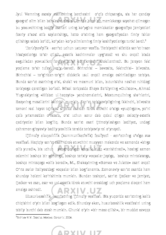 Jyul Vernning asosiy asarlarining barchasini о ’qib chiqsangiz, siz har qanday geograf olim bilan bahslasha olasiz. Umrida biror-bir mamlakatga sayohat qilmagan bu yozuvchining badiiy asarlari uning k о ’pgina mamlakatlar geografiya jamiyatlari faxriy a’zosi etib saylanishiga, hatto о ’zining ham geografiyadan ilmiy ishlar qilishiga sabab b о ’ldi, k о ’pdan-k о ’p olimlarning ilmiy kashfiyotlariga turtki berdi. 3 Tarbiyaviylik - san’at uchun ustuvor vazifa. Tarbiyachi sifatida san’at inson hissiyotlariga ta’sir qiladi, estetik kechinmalar uyg’otadi va shu orqali bizda ezgulikdan yovuzlikni farqlay bilish k о ’nikmasini shakllantiradi. Bu jarayon ikki yoqlama ta’sir tufayli r о ’y beradi. Birinchisi – bevosita, ikkinchisi– bilvosita. Birinchisi – t о ’g’ridan-t о ’g’ri didaktik usul orqali amalga oshiriladigan tarbiya. Bunda san’at asarining о ’zi, shakli va mazmuni bilan, butunisicha nasihat ruhidagi tarbiyaga qaratilgan b о ’ladi. Misol tariqasida Shayx Sa’diyning «Guliston», Ahmad Yugnakiyning «Hibbat ul-haqoyiq» pandnomalarini, Maxtumqulining she’rlarini, Ezopning masallarini keltirish mumkin. San’at tarbiyaviyligining ikkinchi, bilvosita tomoni real hayot tajribasi sifatida asardan idrok etuvchi о ’ziga «yuqtirgan», ya’ni qalb prizmasidan о ’tkazib, о ’zi uchun zarur deb qabul qilgan axloqiy-estetik qadriyatlar bilan bog’liq. Bunda san’at asari ijtimoiylashgan badiiyat, undagi qahramon g’oyaviy-badiiy yaxlitlik tarzida tarbiyaviy rol о ’ynaydi. Ijtimoiy aloqachilik (kommunikativlik) faoliyati - san’atning о ’ziga xos vazifasi. Haqiqiy san’at asari idrok etuvchini muayyan makonda va zamonda «birga olib yuradi», biz uchun yangi b о ’lgan voqelik bilan «tanishtiradi», hozirgi zamon odamini boshqa bir zamonga, boshqa tarixiy voqealar joyiga, boshqa mintaletetga, boshqa mintaqaga «olib boradi», M., Shekspirning «Romeo va Juletta» asari orqali О ’rta asrlar Italiyasidagi voqealar bilan bog’lanamiz. Zamonaviy san’at asarida ham shunday holatni k о ’rishimiz mumkin. Bundan tashqari, san’at ijodkor va jamiyat, ijodkor va asar, asar va uni estetik idrok etuvchi orasidagi uch yoqlama aloqani ham amalga oshiradi. Huzurbaxshlik - san’atning ijtimoiy vazifasi. Biz yuqorida san’atning kelib chiqishini о ’yin bilan bog’lagan edik. Shunday ekan, huzurbaxshlik vazifasini uning tabiiy burchi deb atash mumkin. Chunki о ’yin «bir maza qilish», bir muddat zavqqa 3 Bichkov V.V. Estetika. Moskva. Gardariki. 2004. 