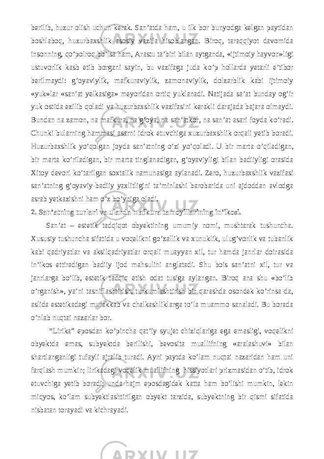 berilib, huzur olish uchun kerak. San’atda ham, u ilk bor bunyodga kelgan paytidan boshlaboq, huzurbaxshlik asosiy vazifa hisoblangan. Biroq, taraqqiyot davomida insonning, q о ’polroq b о ’lsa ham, Arastu ta’biri bilan aytganda, «ijtimoiy hayvon»ligi ustuvorlik kasb etib borgani sayin, bu vazifaga juda k о ’p hollarda yetarli e’tibor berilmaydi: g’oyaviylik, mafkuraviylik, zamonaviylik, dolzarblik kabi ijtimoiy «yuk»lar «san’at yelkasiga» meyoridan ortiq yuklanadi. Natijada sa’at bunday og’ir yuk ostida ezilib qoladi va huzurbaxshlik vazifasini kerakli darajada bajara olmaydi. Bundan na zamon, na mafkura, na g’oya, na san’atkor, na san’at asari foyda k о ’radi. Chunki bularning hammasi asarni idrok etuvchiga xuzurbaxshlik orqali yetib boradi. Huzurbaxshlik y о ’qolgan joyda san’atning о ’zi y о ’qoladi. U bir marta о ’qiladigan, bir marta k о ’riladigan, bir marta tinglanadigan, g’oyaviyligi bilan badiiyligi orasida Xitoy devori k о ’tarilgan soxtalik namunasiga aylanadi. Zero, huzurbaxshlik vazifasi san’atning g’oyaviy-badiiy yaxlitligini ta’minlashi barobarida uni ajdoddan avlodga asrab yetkazishni ham о ’z b о ’yniga oladi. 2. San’atning turlari va ularda mafkura tamoyillarining in’ikosi. San’at – estetik tadqiqot obyektining umumiy nomi, mushtarak tushuncha. Xususiy tushuncha sifatida u voqelikni gо’zallik va xunuklik, ulug’vorlik va tubanlik kabi qadriyatlar va aksilqadriyatlar orqali muayyan xil, tur hamda janrlar doirasida in’ikos ettiradigan badiiy ijod mahsulini anglatadi. Shu bois san’atni xil, tur va janrlarga bо’lib, estetik tadqiq etish odat tusiga aylangan. Biroq ana shu «bо’lib о’rganish», ya’ni tasniflashtirish, turkumlashtirish bir qarashda osondek kо’rinsa-da, aslida estetikadagi murakkab va chalkashliklarga tо’la muammo sanaladi. Bu borada о’nlab nuqtai nazarlar bor. “Lirika” eposdan kо’pincha qat’iy syujet chiziqlariga ega emasligi, voqelikni obyektda emas, subyektda berilishi, bevosita muallifning «aralashuvi» bilan shartlanganligi tufayli ajralib turadi. Ayni paytda kо’lam nuqtai nazaridan ham uni farqlash mumkin; lirikadagi voqelik muallifning hissiyotlari prizmasidan о’tib, idrok etuvchiga yetib boradi; unda hajm eposdagidek katta ham bо’lishi mumkin, lekin miqyos, kо’lam subyektlashtirilgan obyekt tarzida, subyektning bir qismi sifatida nisbatan torayadi va kichrayadi. 