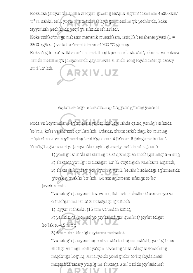 Kokslash jarayonida ajralib chiqqan gazning issiqlik sig‘imi taxminan 4500 kkal/ m 3 ni tashkil etib, yuqori haroratda ishlaydigan metallurgik pechlarda, koks tayyorlash pechlarida yoqilg‘i sifatida ishlatiladi. Koks toshko‘mirga nisbatan mexanik mustahkam, issiqlik berishenergiyasi (1 = 6600 kg/kkal) va kollorimetrik harorati 700 °C ga teng. Koksning bu ko‘rsatkichlari uni metallurgik pechlarda shaxtali, domna va hokazo hamda metallurgik jarayonlarda qaytaruvchi sifatida keng foydalanishga asosiy omil bo‘ladi. Aglomeratsiya sharoitida qattiq yonilg‘ining yonishi Ruda va boyitmalarni aglomeratsiya usulida boyitishda qattiq yonilg‘i sifatida ko‘mir, koks va antratsit qo‘llaniladi. Odatda, shixta tarkibidagi ko‘mirning miqdori ruda va boyitmaning tarkibiga qarab 4 foizdan 6 foizgacha bo‘ladi. Yonilg‘i aglomeratsiya jarayonida quyidagi asosiy azifalarni bajaradi: 1) yonilg‘i sifatida shixtaning ustki qismiga solinadi (qalinligi 3-5 sm); 2) shixtaga yonilg‘i aralashgan bo‘lib qaytargich vazifasini bajaradi; 3) shixta tarkibidagi yonilg‘ining yonib ketishi hisobidagi aglomeratda g‘ovak g‘ovaklar bo‘ladi. Bu esa aglomerat sifatiga to‘liq javob beradi. Texnologik jarayonni tasavvur qilish uchun dastlabki xomashyo va olinadigan mahsulot 3 fraksiyaga ajratiladi: 1) tayyor mahsulot (15 mm va undan katta); 2) palletlarga (xomashyo joylashadigan qurilma) joylanadigan bo‘lak (6–15 mm); 3) 6 mm dan kichigi qaytarma mahsulot. Texnologik jarayonning borishi shixtaning aralashishi, yonilg‘ining sifatiga va unga berilayotgan havoning tarkibidagi kislorodning miqdoriga bog‘liq. Amaliyotda yonilg‘idan to‘liq foydalanish maqsadida asosiy yoqilg‘ini shixtaga 3 xil usulda joylashtirish 