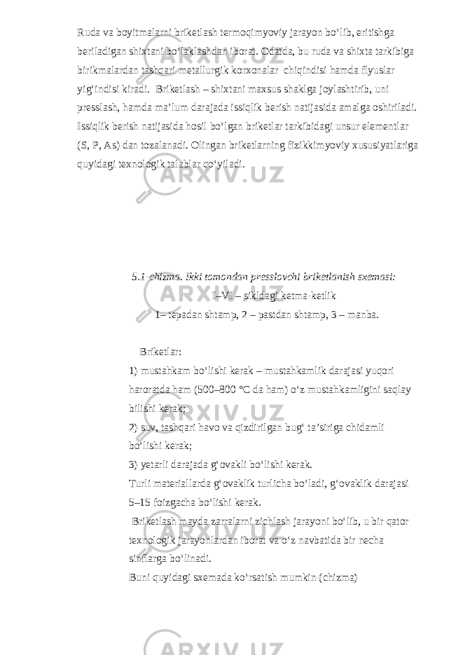 Ruda va boyitmalarni briketlash termoqimyoviy jarayon bo‘lib, eritishga beriladigan shixtani bo‘laklashdan iborat. Odatda, bu ruda va shixta tarkibiga birikmalardan tashqari metallurgik korxonalar chiqindisi hamda flyuslar yig‘indisi kiradi. Briketlash – shixtani maxsus shaklga joylashtirib, uni presslash, hamda ma’lum darajada issiqlik berish natijasida amalga oshiriladi. Issiqlik berish natijasida hosil bo‘lgan briketlar tarkibidagi unsur elementlar (S, P, As) dan tozalanadi. Olingan briketlarning fizikkimyoviy xususiyatlariga quyidagi texnologik talablar qo‘yiladi. 5.1-chizma. Ikki tomondan presslovchi briketlanish sxemasi: I–VI – sikldagi ketma-ketlik 1– tepadan shtamp, 2 – pastdan shtamp, 3 – manba. Briketlar: 1) mustahkam bo‘lishi kerak – mustahkamlik darajasi yuqori haroratda ham (500–800 °C da ham) o‘z mustahkamligini saqlay bilishi kerak; 2) suv, tashqari havo va qizdirilgan bug‘ ta’siriga chidamli bo‘lishi kerak; 3) yetarli darajada g‘ovakli bo‘lishi kerak. Turli materiallarda g‘ovaklik turlicha bo‘ladi, g‘ovaklik darajasi 5–15 foizgacha bo‘lishi kerak. Briketlash mayda zarralarni zichlash jarayoni bo‘lib, u bir qator texnologik jarayonlardan iborat va o‘z navbatida bir necha sinflarga bo‘linadi. Buni quyidagi sxemada ko‘rsatish mumkin (chizma) 