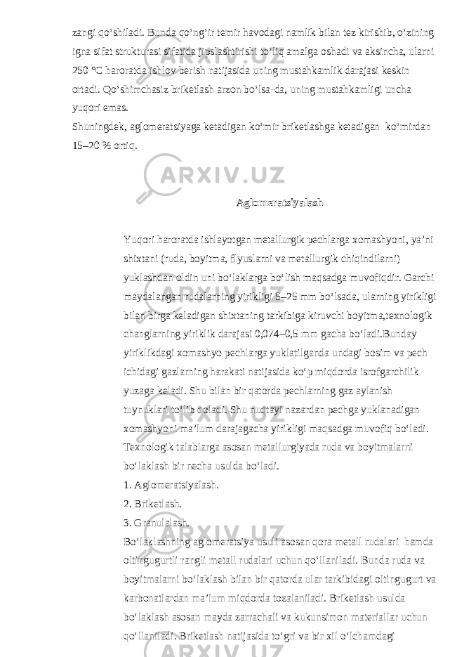 zangi qo‘shiladi. Bunda qo‘ng‘ir temir havodagi namlik bilan tez kirishib, o‘zining igna sifat strukturasi sifatida jipslashtirishi to‘liq amalga oshadi va aksincha, ularni 250 °C haroratda ishlov berish natijasida uning mustahkamlik darajasi keskin ortadi. Qo‘shimchasiz briketlash arzon bo‘lsa-da, uning mustahkamligi uncha yuqori emas. Shuningdek, aglomeratsiyaga ketadigan ko‘mir briketlashga ketadigan ko‘mirdan 15–20 % ortiq. Aglomeratsiyalash Yuqori haroratda ishlayotgan metallurgik pechlarga xomashyoni, ya’ni shixtani (ruda, boyitma, flyuslarni va metallurgik chiqindilarni) yuklashdan oldin uni bo‘laklarga bo‘lish maqsadga muvofiqdir. Garchi maydalangan rudalarning yirikligi 5–25 mm bo‘lsada, ularning yirikligi bilan birga keladigan shixtaning tarkibiga kiruvchi boyitma,texnologik changlarning yiriklik darajasi 0,074–0,5 mm gacha bo‘ladi.Bunday yiriklikdagi xomashyo pechlarga yuklatilganda undagi bosim va pech ichidagi gazlarning harakati natijasida ko‘p miqdorda isrofgarchilik yuzaga keladi. Shu bilan bir qatorda pechlarning gaz aylanish tuynuklari to‘lib qoladi. Shu nuqtayi nazardan pechga yuklanadigan xomashyoni ma’lum darajagacha yirikligi maqsadga muvofiq bo‘ladi. Texnologik talablarga asosan metallurgiyada ruda va boyitmalarni bo‘laklash bir necha usulda bo‘ladi. 1. Aglomeratsiyalash. 2. Briketlash. 3. Granulalash. Bo‘laklashning aglomeratsiya usuli asosan qora metall rudalari hamda oltingugurtli rangli metall rudalari uchun qo‘llaniladi. Bunda ruda va boyitmalarni bo‘laklash bilan bir qatorda ular tarkibidagi oltingugurt va karbonatlardan ma’lum miqdorda tozalaniladi. Briketlash usulda bo‘laklash asosan mayda zarrachali va kukunsimon materiallar uchun qo‘llaniladi. Briketlash natijasida to‘gri va bir xil o‘lchamdagi 