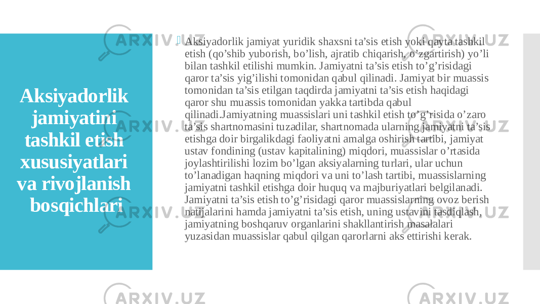   Aksiyadorlik jamiyatini tashkil etish xususiyatlari va rivojlanish bosqichlari  Aksiyadorlik jamiyat yuridik shaxsni ta’sis etish yoki qayta tashkil etish (qo’shib yuborish, bo’lish, ajratib chiqarish, o’zgartirish) yo’li bilan tashkil etilishi mumkin. Jamiyatni ta’sis etish to’g’risidagi qaror ta’sis yig’ilishi tomonidan qabul qilinadi. Jamiyat bir muassis tomonidan ta’sis etilgan taqdirda jamiyatni ta’sis etish haqidagi qaror shu muassis tomonidan yakka tartibda qabul qilinadi.Jamiyatning muassislari uni tashkil etish to’g’risida o’zaro ta’sis shartnomasini tuzadilar, shartnomada ularning jamiyatni ta’sis etishga doir birgalikdagi faoliyatni amalga oshirish tartibi, jamiyat ustav fondining (ustav kapitalining) miqdori, muassislar o’rtasida joylashtirilishi lozim bo’lgan aksiyalarning turlari, ular uchun to’lanadigan haqning miqdori va uni to’lash tartibi, muassislarning jamiyatni tashkil etishga doir huquq va majburiyatlari belgilanadi. Jamiyatni ta’sis etish to’g’risidagi qaror muassislarning ovoz berish natijalarini hamda jamiyatni ta’sis etish, uning ustavini tasdiqlash, jamiyatning boshqaruv organlarini shakllantirish masalalari yuzasidan muassislar qabul qilgan qarorlarni aks ettirishi kerak. 