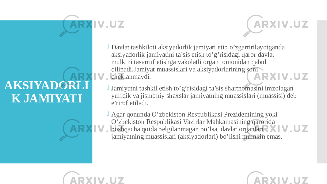 AKSIYADORLI K JAMIYATI  Davlat tashkiloti aksiyadorlik jamiyati etib o’zgartirilayotganda aksiyadorlik jamiyatini ta’sis etish to’g’risidagi qaror davlat mulkini tasarruf etishga vakolatli organ tomonidan qabul qilinadi.Jamiyat muassislari va aksiyadorlarining soni cheklanmaydi.  Jamiyatni tashkil etish to’g’risidagi ta’sis shartnomasini imzolagan yuridik va jismoniy shaxslar jamiyatning muassislari (muassisi) deb e’tirof etiladi.  Agar qonunda O’zbekiston Respublikasi Prezidentining yoki O’zbekiston Respublikasi Vazirlar Mahkamasining qarorida boshqacha qoida belgilanmagan bo’lsa, davlat organlari jamiyatning muassislari (aksiyadorlari) bo’lishi mumkin emas. 