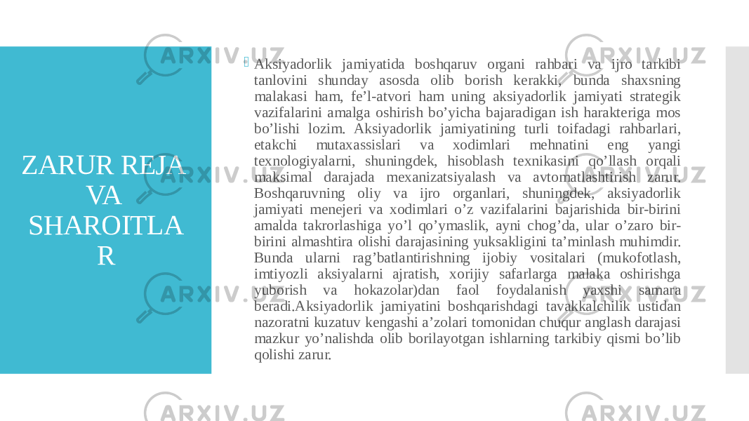 ZARUR REJA VA SHAROITLA R  Aksiyadorlik jamiyatida boshqaruv organi rahbari va ijro tarkibi tanlovini shunday asosda olib borish kerakki, bunda shaxsning malakasi ham, fe’l-atvori ham uning aksiyadorlik jamiyati strategik vazifalarini amalga oshirish bo’yicha bajaradigan ish harakteriga mos bo’lishi lozim. Aksiyadorlik jamiyatining turli toifadagi rahbarlari, etakchi mutaxassislari va xodimlari mehnatini eng yangi texnologiyalarni, shuningdek, hisoblash texnikasini qo’llash orqali maksimal darajada mexanizatsiyalash va avtomatlashtirish zarur. Boshqaruvning oliy va ijro organlari, shuningdek, aksiyadorlik jamiyati menejeri va xodimlari o’z vazifalarini bajarishida bir-birini amalda takrorlashiga yo’l qo’ymaslik, ayni chog’da, ular o’zaro bir- birini almashtira olishi darajasining yuksakligini ta’minlash muhimdir. Bunda ularni rag’batlantirishning ijobiy vositalari (mukofotlash, imtiyozli aksiyalarni ajratish, xorijiy safarlarga malaka oshirishga yuborish va hokazolar)dan faol foydalanish yaxshi samara beradi.Aksiyadorlik jamiyatini boshqarishdagi tavakkalchilik ustidan nazoratni kuzatuv kengashi a’zolari tomonidan chuqur anglash darajasi mazkur yo’nalishda olib borilayotgan ishlarning tarkibiy qismi bo’lib qolishi zarur. 