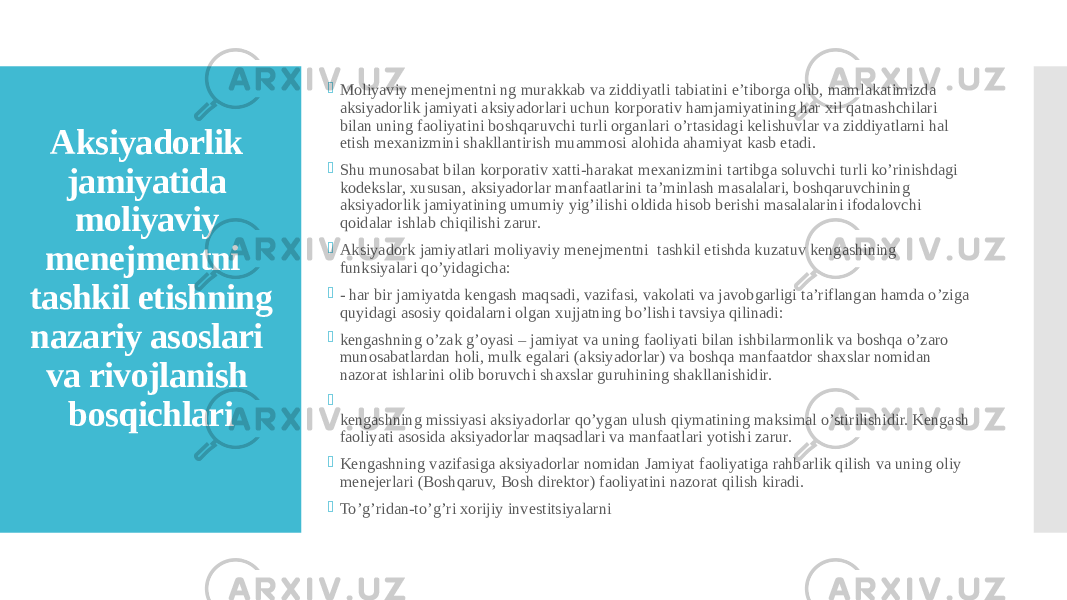 Aksiyadorlik jamiyatida moliyaviy menejmentni tashkil etishning nazariy asoslari va rivojlanish bosqichlari  Moliyaviy menejmentni ng murakkab va ziddiyatli tabiatini e’tiborga olib, mamlakatimizda aksiyadorlik jamiyati aksiyadorlari uchun korporativ hamjamiyatining har xil qatnashchilari bilan uning faoliyatini boshqaruvchi turli organlari o’rtasidagi kelishuvlar va ziddiyatlarni hal etish mexanizmini shakllantirish muammosi alohida ahamiyat kasb etadi.  Shu munosabat bilan korporativ xatti-harakat mexanizmini tartibga soluvchi turli ko’rinishdagi kodekslar, xususan, aksiyadorlar manfaatlarini ta’minlash masalalari, boshqaruvchining aksiyadorlik jamiyatining umumiy yig’ilishi oldida hisob berishi masalalarini ifodalovchi qoidalar ishlab chiqilishi zarur.  Aksiyadork jamiyatlari moliyaviy menejmentni tashkil etishda kuzatuv kengashining funksiyalari qo’yidagicha:  - har bir jamiyatda kengash maqsadi, vazifasi, vakolati va javobgarligi ta’riflangan hamda o’ziga quyidagi asosiy qoidalarni olgan xujjatning bo’lishi tavsiya qilinadi:  kengashning o’zak g’oyasi – jamiyat va uning faoliyati bilan ishbilarmonlik va boshqa o’zaro munosabatlardan holi, mulk egalari (aksiyadorlar) va boshqa manfaatdor shaxslar nomidan nazorat ishlarini olib boruvchi shaxslar guruhining shakllanishidir.  kengashning missiyasi aksiyadorlar qo’ygan ulush qiymatining maksimal o’stirilishidir. Kengash faoliyati asosida aksiyadorlar maqsadlari va manfaatlari yotishi zarur.  Kengashning vazifasiga aksiyadorlar nomidan Jamiyat faoliyatiga rahbarlik qilish va uning oliy menejerlari (Boshqaruv, Bosh direktor) faoliyatini nazorat qilish kiradi.  To’g’ridan-to’g’ri xorijiy investitsiyalarni 