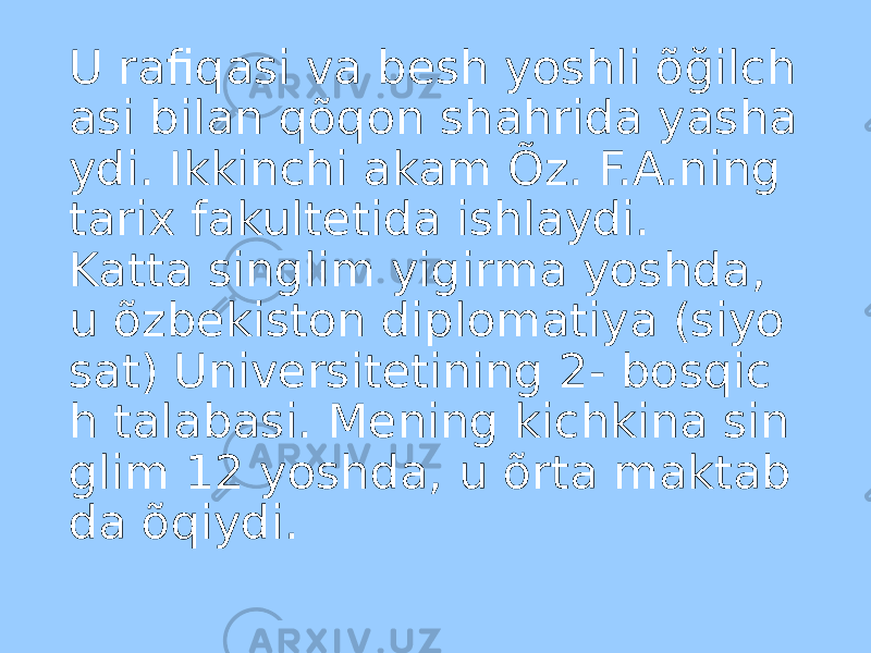 U rafiqasi va besh yoshli õğilch asi bilan qõqon shahrida yasha ydi. Ikkinchi akam Õz. F.A.ning tarix fakultetida ishlaydi. Katta singlim yigirma yoshda, u õzbekiston diplomatiya (siyo sat) Universitetining 2- bosqic h talabasi. Mening kichkina sin glim 12 yoshda, u õrta maktab da õqiydi. 