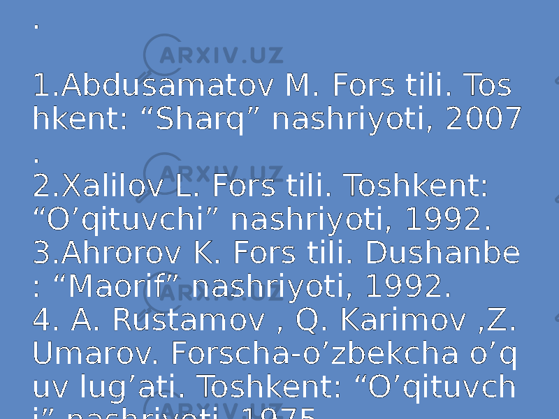FOYDALANILGAN ADABIYOTLAR . 1.Abdusamatov M. Fors tili. Tos hkent: “Sharq” nashriyoti, 2007 . 2.Xalilov L. Fors tili. Toshkent: “O’qituvchi” nashriyoti, 1992. 3.Ahrorov K. Fors tili. Dushanbe : “Maorif” nashriyoti, 1992. 4. A. Rustamov , Q. Karimov ,Z. Umarov. Forscha-o’zbekcha o’q uv lug’ati. Toshkent: “O’qituvch i” nashriyoti, 1975. 
