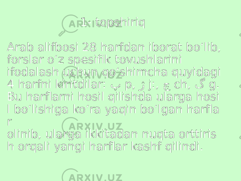  1- topshiriq Arab alifbosi 28 harfdan iborat bo‘lib, forslar o‘z spesifik tovushlarini ifodalash uchun qo‘shimcha quyidagi 4 harfni kiritdilar: پ p, ژ j:, چ ch, گ g. Bu harflarni hosil qilishda ularga hosi l bo‘lishiga ko‘ra yaqin bo‘lgan harfla r olinib, ularga ikkitadan nuqta orttiris h orqali yangi harflar kashf qilindi. 