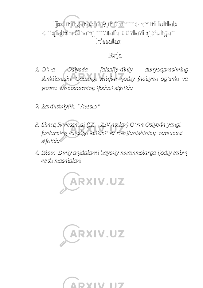 Ijodning nazariy muammolarini ishlab chiqishda Sharq mutafakkirlari qo‘shgan hissalar Reja 1. O‘rta Osiyoda falsafiy-diniy dunyoqarashning shakllanishi. Qadimgi xalqlar ijodiy faoliyati og‘zaki va yozma manbalarning ifodasi sifatida 2. Zardushtiylik. “Avesto” 3. Sharq Renessansi (IX – XIV asrlar) O‘rta Osiyoda yangi fanlarning vujudga kelishi va rivojlanishining namunasi sifatida 4. Islom. Diniy aqidalarni hayotiy muammolarga ijodiy tatbiq etish masalalari 