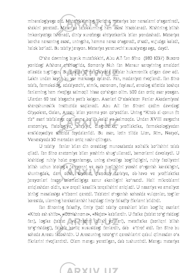 mineralogiyaga oid. Mutafakkirning fikricha, materiya bor narsalarni o‘zgartiradi, shaklni yaratadi. Materiya tafakkurning ham asosi hisoblanadi. Kishining bilish imkoniyatiga ishonadi, diniy xurofotga ehtiyotkorlik bilan yondashadi. Materiya barcha narsaning asosi, uningcha, hamma narsa o‘zgaradi, o‘sadi, vujudga keladi, halok bo‘ladi. Bu tabiiy jarayon. Materiya yaratuvchi xususiyatga ega , deydi. O‘sha davrning buyuk mutafakkiri , Abu Ali ibn Sino ( 980-1037 ) Buxoro yonidagi Afshona qishlog‘ida, Somoniy Nuh ibn Mansur saroyi ning amaldori oilasida tug‘ilgan. Bu davrda O‘rta Osiyoda arablar hukmronlik qilgan davr edi. Lekin undan keyin bu yer markazga aylandi. Fan, madaniyat rivojlandi. Ibn Sino tabib, farmakolog, adabiyotchi, ximik, astronom, faylasuf, etnolog sifatida boshqa fanlarning ham rivojiga salmoqli hissa qo‘shgan olim. 500 dan ortiq asar yozgan. Ulardan 60 tasi bizgacha yetib kelgan. Asarlari O‘zbekiston Fanlar Akademiyasi sharqshunoslik institutida saqlanadi. Abu Ali ibn Sinoni qadim davrdagi Gippokrat, Galen, Arastu bilan yonma-yon qo‘yadilar. Uning “Kitob al-qonun fit tib” asari tabiblarga qo‘llanma bo‘lib keldi va kelmoqda. Undan XVIII asrgacha anatomiya, fiziologiya, terapiya, diagnostika, profilaktika, farmakologiyadan ensiklopediya sifatida foydalanildi. Bu asar , lotin tilida Lion, Rim, Neapol, Venetsiyada 30 martadan ortiq nashr qilingan. U tabi iy fan lar bilan din orasidagi munosabatda xolislik bo‘lishini talab qiladi. Ibn Sino anatomiya bilan yashirin shug‘ullan a di, bemorlarni davolaydi. U kishidagi ruhiy holat organizmga , uning ahvoliga bog‘liqligini, ruhiy faoliyatni bilish uchun biologik jarayonni va asab tuzilishini yaxshi o‘rganish kerakligini, shuningdek, dam olish, sayohat, jismoniy tarbiya, ob-havo va profilaktika jarayonlari inson salomatligiga zarur ekanligini ko‘rsatdi. Hali mikroblarni aniqlashdan oldin, suv orqali kasallik tarqalishini aniqladi. U nazariya va amaliyot birligi masalasiga e’tibor ni qaratdi. Tabiatni o‘rganish sohasida vulqonlar, tog‘lar borasida, ularni ng harakatlanishi haqidagi ilmiy falsafiy fikrlarni bildirdi. Ibn Sinoning falsafiy , ilmiy ijodi tabiiy qarashlari bilan bog‘liq asarlari «Kitob ash shifo», «Donishnoma», «Najot» kabilardir. U fizika ( tabiat to‘g‘risidagi fan ) , logika ( tabiat va insonni bilish yo‘llari ) , metafizika ( borliqni bilish to‘g‘risidagi ), falsafa borliq xususidagi fanlar dir , deb e’tirof etdi. Ibn Sino bu sohada Arastu izdoshidir. U Arastuning noto‘g‘ri qarashlarini qabul qilmasdan o‘z fikrlarini rivojlantirdi. Olam mangu yaratilgan , deb tushuntirdi. Mangu materiya 