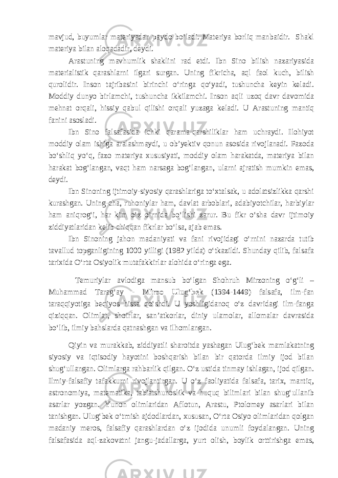 mavjud, buyumlar materiyadan paydo bo‘ladi. Materiya borliq manbaidir. Shakl materiya bilan aloqadadir, deydi. Arastuning mavhumlik shaklini rad etdi. Ibn Sino bilish nazariyasida materialistik qarashlarni ilgari surgan. Uning fikricha, aql faol kuch, bilish qurolidir. Inson tajribasini birinchi o‘ringa qo‘yadi, tushuncha keyin keladi. Moddiy dunyo birlamchi , tushuncha ikkilamchi. Inson aqli uzoq davr davomida mehnat orqali , hissiy qabul qilishi orqali yuzaga keladi. U Arastuning mantiq fanini asosladi. Ibn Sino falsafasida ichki qarama-qarshiliklar ham uchraydi. Ilohiyot moddiy olam ishiga aralashmaydi, u ob’yektiv qonun asosida rivojlanadi. Fazoda bo‘shliq yo‘q, fazo materiya xususiyati, moddiy olam harakatda, materiya bilan harakat bog‘langan, vaqt ham narsaga bog‘langan , ularni ajratish mumkin emas, deydi. Ibn Sinoning ijtimoiy-siyosiy qarashlariga to‘xtalsak, u adolatsizlikka qarshi kurashgan. Uning - cha , ruhoniylar ham, davlat arboblari, adabiyotchilar, harbiylar ham aniqrog‘i, har kim o‘z o‘rnida bo‘lishi zarur. Bu fikr o‘sha davr ijtimoiy ziddiyatlaridan kelib chiqqan fikrlar bo‘lsa, ajab emas. Ibn Sinoning jahon madaniyati va fani rivojidagi o‘rnini nazarda tutib tavallud topganligining 1000 yilligi (1982 yilda) o‘tkazildi. Shunday qilib, falsafa tarixida O‘rta Osiyolik mutafakkirlar alohida o‘ringa ega. Temuriylar avlodiga mansub bo‘lgan Shohruh Mirzoning o‘g‘li – Muhammad Tarag‘ay - Mirzo Ulug‘bek (1394-1449) falsafa, ilm-fan taraqqiyotiga beqiyos hissa qo‘shdi. U yoshligidanoq o‘z davridagi ilm-fanga qiziqqan. Olimlar, shoirlar, san’atkorlar, diniy ulamolar, allomalar davrasida bo‘lib, ilmiy bahslarda qatnashgan va ilhomlangan. Qiyin va murakkab, ziddiyatli sharoitda yashagan Ulug‘bek mamlakatning siyosiy va iqtisodiy hayotini boshqarish bilan bir qatorda ilmiy ijod bilan shug‘ullangan. Olimlarga rahbarlik qilgan. O‘z ustida tinmay ishlagan, ijod qilgan. Ilmiy-falsafiy tafakkurni rivojlantirgan. U o‘z faoliyatida falsafa, tarix, mantiq, astronomiya, matematika, tabiatshunoslik va huquq bilimlari bilan shug‘ullanib asarlar yozgan. Yunon olimlaridan Aflotun, Arastu, Ptolomey asarlari bilan tanishgan. Ulug‘bek o‘tmish ajdodlardan, xususan, O‘rta Osiyo olimlaridan qolgan madaniy meros, falsafiy qarashlardan o‘z ijodida unumli foydalangan. Uning falsafasida aql-zakovatni jangu-jadallarga, yurt olish, boylik orttirishga emas, 