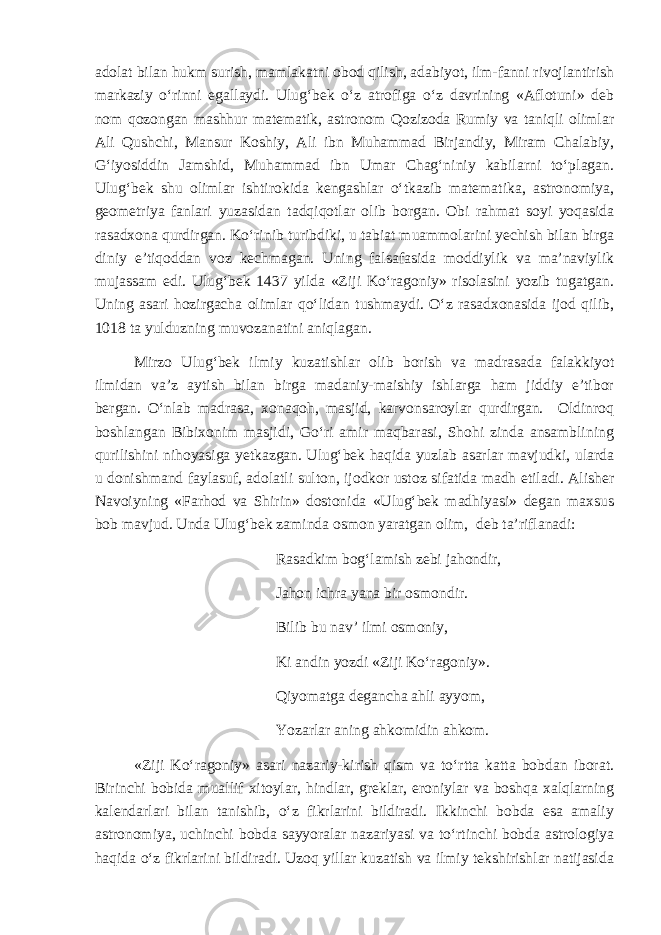 adolat bilan hukm surish, mamlakatni obod qilish, adabiyot, ilm-fanni rivojlantirish markaziy o‘rinni egallaydi. Ulug‘bek o‘z atrofiga o‘z davrining «Aflotuni» deb nom qozongan mashhur matematik, astronom Qozizoda Rumiy va taniqli olimlar Ali Qushchi, Mansur Koshiy, Ali ibn Muhammad Birjandiy, Miram Chalabiy, G‘iyosiddin Jamshid, Muhammad ibn Umar Chag‘niniy kabilarni to‘plagan. Ulug‘bek shu olimlar ishtirokida kengashlar o‘tkazib matematika, astronomiya, geometriya fanlari yuzasidan tadqiqotlar olib borgan. Obi rahmat soyi yoqasida rasadxona qurdirgan. Ko‘rinib turibdiki, u tabiat muammolarini yechish bilan birga diniy e’tiqoddan voz kechmagan. Uning falsafasida moddiylik va ma’naviylik mujassam edi. Ulug‘bek 1437 yilda «Ziji Ko‘ragoniy» risolasini yozib tugatgan. Uning asari hozirgacha olimlar qo‘lidan tushmaydi. O‘z rasadxonasida ijod qilib, 1018 ta yulduzning muvozanatini aniqlagan. Mirzo Ulug‘bek ilmiy kuzatishlar olib borish va madrasada falakkiyot ilmidan va’z aytish bilan birga madaniy-maishiy ishlarga ham jiddiy e’tibor bergan. O‘nlab madrasa, xonaqoh, masjid, karvonsaroylar qurdirgan. Oldinroq boshlangan Bibixonim masjidi, Go‘ri amir maqbarasi, Shohi zinda ansamblining qurilishini nihoyasiga yetkazgan. Ulug‘bek haqida yuzlab asarlar mavjudki, ularda u donishmand faylasuf, adolatli sulton, ijodkor ustoz sifatida madh etiladi. Alisher Navoiyning «Farhod va Shirin» dostonida «Ulug‘bek madhiyasi» degan maxsus bob mavjud. Unda Ulug‘bek zaminda osmon yaratgan olim, deb ta’riflanadi: Rasadkim bog‘lamish zebi jahondir, Jahon ichra yana bir osmondir. Bilib bu nav’ ilmi osmoniy, Ki andin yozdi «Ziji Ko‘ragoniy». Qiyomatga degancha ahli ayyom, Yozarlar aning ahkomidin ahkom. «Zi j i Ko‘ragoniy» asari nazariy-kirish qism va to‘rtta katta bobdan iborat. Birinchi bobida muallif xitoylar, hindlar, greklar, eroniylar va boshqa xalqlarning kalendarlari bilan tanishib, o‘z fikrlarini bildiradi. Ikkinchi bobda esa amaliy astronomiya, uchinchi bobda sayyoralar nazariyasi va to‘rtinchi bobda astrologiya haqida o‘z fikrlarini bildiradi. Uzoq yillar kuzatish va ilmiy tekshirishlar natijasida 