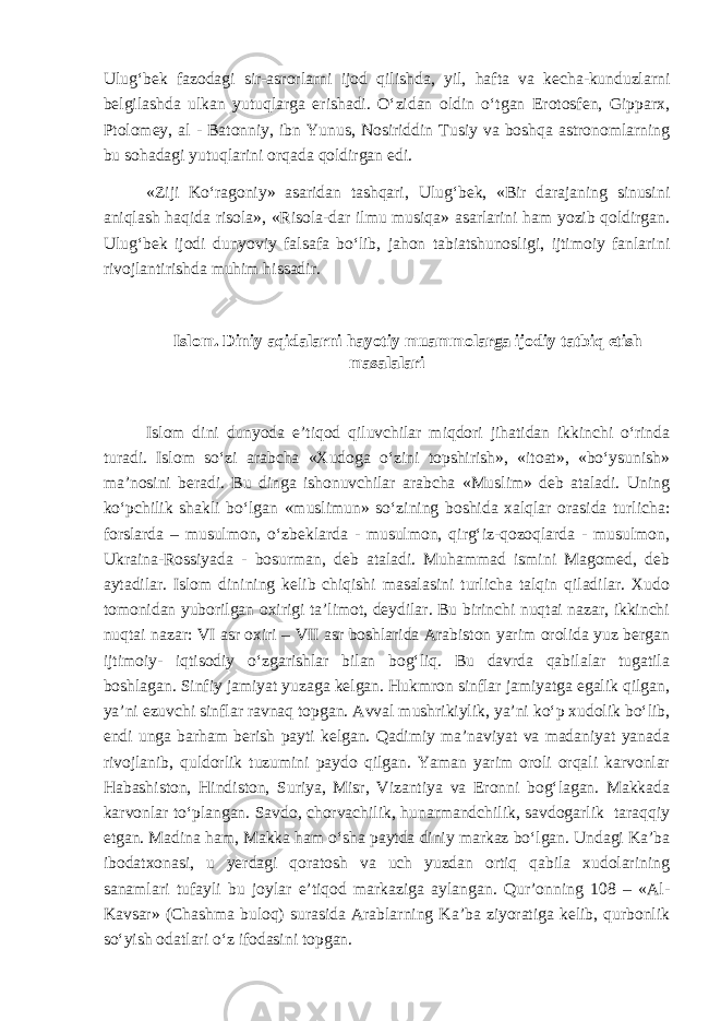 Ulug‘bek fazodagi sir-asrorlarni ijod qilishda , yil, hafta va kecha-kunduzlarni belgilashda ulkan yutuqlarga erishadi. O‘zidan oldin o‘tgan Erotosfen, Gipparx, Ptolomey, al - Batonniy, ibn Yunus, Nosiriddin Tusiy va boshqa astronomlarning bu sohadagi yutuqlarini orqada qoldirgan edi. «Ziji Ko‘ragoniy» asaridan tashqari , Ulug‘bek, «Bir darajaning sinusini aniqlash haqida risola», «Risola-dar ilmu musiqa» asarlarini ham yozib qoldirgan. Ulug‘bek ijodi dunyoviy falsafa bo‘lib, jahon tabiatshunosligi, ijtimoiy fanlarini rivojlantirishda muhim hissadir. Islom. Diniy aqidalarni hayotiy muammolarga ijodiy tatbiq etish masalalari Islom dini dunyoda e’tiqod qiluvchilar miqdori jihatidan ikkinchi o‘rinda turadi. Islom so‘zi arabcha «Xudoga o‘zini topshirish», «itoat», «bo‘ysunish» ma’nosini beradi. Bu dinga ishonuvchilar arabcha «Muslim» deb ataladi. Uning ko‘pchilik shakli bo‘lgan «muslimun» so‘zining boshida xalqlar orasida turlicha: forslarda – musulmon, o‘zbeklarda - musulmon, qirg‘iz-qozoqlarda - musulmon, Ukraina-Rossiyada - bosurman, deb ataladi. Muhammad ismini Magomed, deb aytadilar. Islom dinining kelib chiqishi masalasini turlicha talqin qiladilar. Xudo tomonidan yuborilgan oxirigi ta’limot, deydilar. Bu birinchi nuqtai nazar, ikkinchi nuqtai nazar: VI asr oxiri – VII asr boshlarida Arabiston yarim orolida yuz bergan ijtimoiy- iqtisodiy o‘zgarishlar bilan bog‘liq. Bu davrda qabilalar tugatila boshlagan. Sinfiy jamiyat yuzaga kelgan. Hukmron sinflar jamiyatga egalik qilgan, ya’ni ezuvchi sinflar ravnaq topgan. Avval mushrikiylik, ya’ni ko‘p xudolik bo‘lib, endi unga barham berish payti kelgan. Qadimiy ma’naviyat va madaniyat yanada rivojlanib, quldorlik tuzumini paydo qilgan. Yaman yarim oroli orqali karvonlar Habashiston, Hindiston, Suriya, Misr, Vizantiya va Eronni bog‘lagan. Makkada karvonlar to‘plangan. Savdo, chorvachilik, hunarmandchilik, savdogarlik taraqqiy etgan. Madina ham, Makka ham o‘sha paytda diniy markaz bo‘lgan. Undagi Ka’ba ibodatxonasi, u yerdagi qoratosh va uch yuzdan ortiq qabila xudolarining sanamlari tufayli bu joylar e’tiqod markaziga aylangan. Qur’onning 108 – «Al- Kavsar» (Chashma buloq) surasida Arablarning Ka’ba ziyoratiga kelib, qurbonlik so‘yish odatlari o‘z ifodasini topgan. 