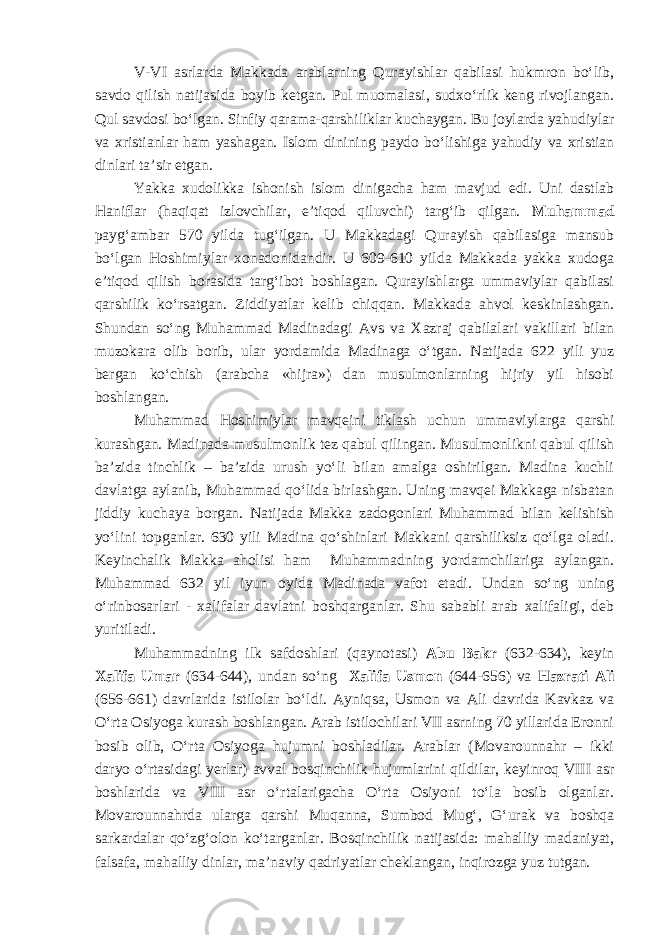 V-VI asrlarda Makkada arablarning Qurayishlar qabilasi hukmron bo‘lib, savdo qilish natijasida boyib ketgan. Pul muomalasi, sudxo‘rlik keng rivojlangan. Qul savdosi bo‘lgan. Sinfiy qarama-qarshiliklar kuchaygan. Bu joylarda yahudiylar va xristianlar ham yashagan . Islom dinini ng paydo bo‘lishiga yahudiy va xristian dinlari ta’sir etgan. Yakka xudolikka ishonish islom dinigacha ham mavjud edi. Uni dastlab H aniflar (haqiqat izlovchilar, e’tiqod qiluvchi) targ‘ib qilgan. Muhammad payg‘ambar 570 yilda tug‘ilgan. U Makkada gi Qurayish qabilasiga mansub bo‘lgan Hoshimiylar xonadonidandir. U 609-610 yilda Makkada yakka xudoga e’tiqod qilish borasida targ‘ibot boshlagan. Qurayishlarga ummaviylar qabilasi qarshilik ko‘rsatgan. Ziddiyatlar kelib chiqqan. Makkada ahvol keskinlashgan. Shundan so‘ng Muhammad Madinadagi Avs va Xazraj qabilalari vakillari bilan muzokara olib borib, ular yordamida Madinaga o‘tgan. Natijada 622 yili yuz bergan ko‘chish (arabcha «hijra») dan musulmonlarning hijriy yil hisobi boshlangan. Muhammad Hoshimiylar mavqeini tiklash uchun ummaviylarga qarshi kurashgan. Madinada musulmonlik tez qabul qilingan. Musulmonlikni qabul qilish ba’zida tinchlik – ba’zida urush yo‘li bilan amalga oshirilgan. Madina kuchli davlatga aylanib, Muhammad qo‘lida birlashgan. Uning mavqei Makkaga nisbatan jiddiy kuchaya borgan. Natijada Makka zadogonlari Muhammad bilan kelishish yo‘lini topganlar. 630 yili Madina qo‘shinlari Makkani qarshiliksiz qo‘lga oladi. Keyinchalik Makka aholisi ham Muhammadning yordamchilariga aylangan. Muhammad 632 yil iyun oyida Madinada vafot etadi. Undan so‘ng uning o‘rinbosarlari - xalifalar davlatni boshqarganlar. Shu sababli arab xalifaligi, deb yuritiladi. Muhammadning ilk safdoshlari (qaynotasi) Abu Bakr (632-634), keyin Xalifa Umar (634-644), undan so‘ng Xalifa Usmon (644-656) va Hazrati Ali (656-661) davrlarida istilolar bo‘ldi. Ayniqsa, Usmon va Ali davrida Kavkaz va O‘rta Osiyoga kurash boshlangan. Arab istilochilari VII asrning 70 yillarida Eronni bosib olib, O‘rta Osiyoga hujumni boshladilar. Arablar (Movarounnahr – ikki daryo o‘rtasidagi yerlar) avval bosqinchilik hujumlarini qildilar, keyinroq VIII asr boshlarida va VIII asr o‘rtalarigacha O‘rta Osiyoni to‘la bosib olganlar. Movarounnahrda ularga qarshi Muqanna, Sumbod Mug‘, G‘urak va boshqa sarkardalar qo‘zg‘olon ko‘targanlar. Bosqinchilik natijasida: mahalliy madaniyat, falsafa, mahalliy dinlar, ma’naviy qadriyatlar cheklangan, inqirozga yuz tutgan. 