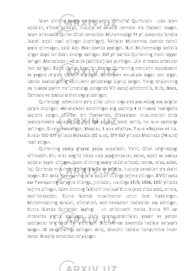 Islom dinining asosiy manbasi ya’ni, birinchisi Qur’on dir: unda islom aqidalari, e’tiqod talablari, huquqiy va axloqiy normalar o‘z ifodasini topgan. Islom an’anasida Qur’on Olloh tomonidan Muhammadga 22 yil davomida farishta Jabroil orqali nozil qilingan (uqtirilgan). Vahiylar Muhammad davrida tizimli yozib olinmagan, balki Abu Bakr davrida yozilgan. Buni Muhammadga kotiblik qilgan Zayd ibn Sobit amalga oshirgan. 632 yil oxirida Qur’onning matni tayyor bo‘lgan. Manbalarda u «Suxuf» (sahifalar) deb yuritilgan. Ular o‘rtasida tafovutlar ham bo‘lgan. Xalifa Usmon Zayd ibn Sobitga Qur’onning matnlarini taqqoslashni va yagona to‘plam tuzishni buyurgan. Bu to‘plam «mushad» degan nom olgan. Usmon boshqalarning «Suhuf»ini yo‘qotishga buyruq bergan. Yangi to‘plamning asl nusxasi (ayrim ma’lumotlarga qaraganda VII asrda ) ko‘chirtirilib, Kufa, Basra, Damashq va boshqa shaharlarga yuborilgan. Qur’ondagi tafovutlarni yo‘q qilish uchun unga arab yozuvidagi xos belgilar qo‘yib chiqilgan. «Mushaf»dan ko‘chirilgan eng qadimiy 4 ta nusxasi hozirgacha saqlanib qolgan. Ulardan biri Toshkentda, O‘zbekiston musulmonlari diniy boshqarmasida saqlanadi. Qur’on 114 suradan iborat bo‘lib , har sura oyatlarga bo‘lingan. Suralar nomlangan. Masalan , 1 - sura «Fotiha» , 2-sura «Baqara» va h.k. Suralar 610-622 yillarda Makkada ( 90 sura ) , 622- 6 32 yillarda Madinada ( 24 sura ) nozil e tilgan. Qur’onning asosiy g‘oyasi yakka xudolik dir. Ya’ni , Olloh to‘g‘risidagi ta’limotdir. Shu bilan bog‘liq holda unda payg‘ambarlar, oxirat, taqdir va boshqa aqidalar bayon qilingan. Islom dinining asosiy talabi: e’tiqod, namoz, ro‘za, zakot, haj. Qur’onda musulmonlarning falsafiy va axloqiy, huquqiy qarashlari o‘z aksini topgan. XII asrda Yevropaning ba’zi xalqlari tillariga tarjima qilingan. XVIII asrda esa Yevropaning ko‘pgina tillariga, jumladan, rus tiliga 1878, 1894, 1907 yillarda tarjima qilingan. Islom dinining ikkinchi manbasi Sunna (arab tilida odob, an’ana, xatti-harakat)dir. Sunna islomda musulmonlar uchun ibrat hisoblangan. Muhammadning so‘zlari, qilmishlari, xatti-harakatlari hadislarda aks ettirilgan. Sunna islomda Qur’ondan keyingi - uni to‘ldiruvchi manba. Sunna VII asr o‘rtalarida yig‘ila boshlagan. Unda qarama-qarshiliklar, yaxshi va yomon qadriyatlar to‘g‘risida fikr yuritilgan. Bir, ikki asr davomida hadislar ko‘payib ketgan. IX asrda tizimga solingan. Aniq, ishonchli hadislar hamyurtimiz Imom Ismoil Buxoriy tomonidan to‘plangan. 