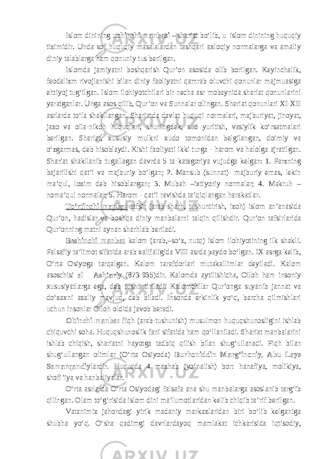 Islom dinining uchinchi manbasi – shariat bo‘lib , u islom dinining huquqiy tizimidir. Unda sof huquqiy masalalardan tashqari axloqiy normalarga va amaliy diniy talablarga ham qonuniy tus berilgan. Islomda jamiyatni boshqarish Qur’on asosida olib borilgan. Keyinchalik, feodalizm rivojlanishi bilan diniy faoliyatni qamrab oluvchi qonunlar majmuasiga ehtiyoj tug‘ilgan. Islom ilohiyotchilari bir necha asr mobaynida shariat qonunlarini yaratganlar. Unga asos qilib, Qur’on va Sunnalar olingan. Shariat qonunlari XI-XII asrlarda to‘la shakllangan. Shariatda davlat huquqi normalari, majburiyat, jinoyat, jazo va oila-nikoh huquqlari, shuningdek, sud yuritish, vasiylik ko‘rsatmalari berilgan. Shariat, xususiy mulkni xudo tomonidan belgilangan, doimiy va o‘zgarmas, deb hisoblaydi. Kishi faoliyati ikki turga - harom va halolga ajratilgan. Shariat shakllanib tugallagan davrda 5 ta kategoriya vujudga kelgan: 1. Farzning bajarilishi qat’i va majburiy bo‘lgan; 2. Mansub (sunnat)- majburiy emas, lekin ma’qul, lozim deb hisoblangan; 3. Mubah –ixtiyoriy normalar; 4. Makruh – noma’qul normalar; 5. Harom - qat’i ravishda ta’qiqlangan harakatlar. To‘rtinchi manba: tafsir (arab-sharh, tushuntirish, izoh) islom an’anasida Qur’on, hadislar va boshqa diniy manbalarni talqin qilish dir . Qur’on tafsirlarida Qur’onning matni aynan sharhlab beriladi. Beshinchi manba: kalom (arab,–so‘z, nutq) islom ilohiyotining ilk shakli. Falsafiy ta’limot sifatida arab xalifaligida VIII asrda paydo bo‘lgan. IX asrga kelib, O‘rta Osiyoga tarqalgan. Kalom tarafdorlari mutakallimlar deyiladi. Kalom asoschisi al – Ash’ariy (873-935)dir. Kalomda aytilishicha , Olloh ham insoniy xususiyatlarga ega, deb tushuntiriladi. Kalomchilar Qur’onga suyanib jannat va do‘zaxni azaliy mavjud, deb biladi. Insonda erkinlik yo‘q, barcha qilmishlari uchun insonlar Olloh oldida javob beradi. Oltinchi manba: fiq h (arab-tushunish) musulmon huquqshunosligini ishlab chiquvchi soha. Huquqshunoslik fani sifatida ham qo‘llaniladi. Shariat manbalarini ishlab chiqish, shariatni hayotga ta d biq qilish bilan shug‘ullanadi. Fiq h bilan shug‘ullangan olimlar (O‘rta Osiyoda) Bur h oniddin Marg‘inoniy, Abu Lays Samarqandiy lardir. Huquqda 4 mazhab (yo‘nalish) bor: h anafiya, molikiya, shofi’iya va hanbaliyalar. O‘rta asrlarda O‘rta Osiyodagi falsafa ana shu manbalarga asoslanib targ‘ib qilingan. Olam to‘g‘risida islom dini ma’lumotlaridan kelib chiqib ta’rif berilgan. Vatanimiz jahondagi yirik madaniy markazlaridan biri bo‘lib kelganiga shubha yo‘q. O‘sha qadimgi davrlardayoq mamlakat ichkarisida iqtisodiy, 