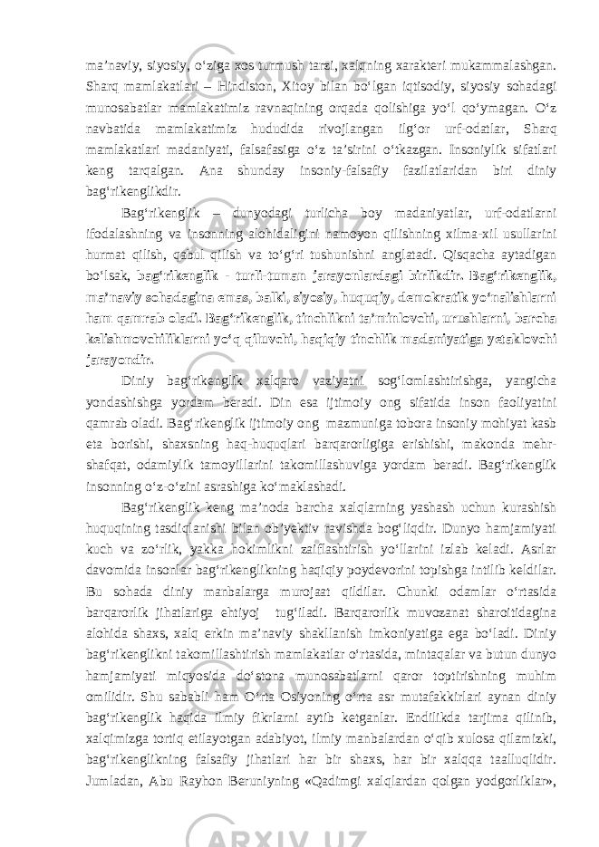 ma’naviy, siyosiy, o‘ziga xos turmush tarzi, xalqning xarakteri mukammalashgan. Sharq mamlakatlari – Hindiston, Xitoy bilan bo‘lgan iqtisodiy, siyosiy sohadagi munosabatlar mamlakatimiz ravnaqining orqada qolishiga yo‘l qo‘ymagan. O‘z navbatida mamlakatimiz hududida rivojlangan ilg‘or urf-odatlar , Sharq mamlakatlari madaniyati, falsafasiga o‘z ta’sirini o‘tkazgan. Insoniylik sifatlari keng tarqalgan. Ana shunday insoniy-falsafiy fazilatlaridan biri diniy bag‘rikenglikdir. Bag‘rikenglik – dunyodagi turlicha boy madaniyatlar, urf-odatlar ni ifodalashning va insonning alohidaligini namoyon qilishning xilma-xil usullarini hurmat qilish, qabul qilish va to‘g‘ri tushunishni anglatadi. Qisqacha aytadigan bo‘lsak, bag‘rikenglik - turli-tuman jarayonlardagi birlikdir. Bag‘rikenglik , ma’naviy sohadagina emas, balki, siyosiy, huquqiy, demokratik yo‘nalishlarni ham qamrab oladi. Bag‘rikenglik , tinchlikni ta’minlovchi, urushlarni , barcha kelishmovchiliklarni yo‘q qiluvchi, haqiqiy tinchlik madaniyatiga yetaklovchi jarayondir. Diniy bag‘rikenglik xalqaro vaziyatni sog‘lomlashtirishga, yangicha yondashishga yordam beradi. Din esa ijtimoiy ong sifatida inson faoliyatini qamrab oladi. Bag‘rikenglik ijtimoiy ong mazmuni ga tobora insoniy mohiyat kasb eta borishi, shaxsning haq-huquqlari barqarorligiga erishishi, makonda mehr- shafqat, odamiylik tamoyillarini takomillashuviga yordam beradi. Bag‘rikenglik insonning o‘z-o‘zini asrashiga ko‘maklashadi. Bag‘rikenglik keng ma’noda barcha xalqlarning yashash uchun kurashish huquqining tasdiqlanishi bilan ob’yektiv ravishda bog‘liqdir. Dunyo hamjamiyati kuch va zo‘rlik, yakka hokimlikni zaiflashtirish yo‘llarini izlab keladi. Asrlar davomida insonlar bag‘rikenglikning haqiqiy poydevorini topishga intilib keldilar. Bu sohada diniy manbalarga murojaat qildilar. Chunki odamlar o‘rtasida barqarorlik jihatlariga ehtiyoj tug‘iladi. Barqarorlik muvozanat sharoitidagina alohida shaxs, xalq erkin ma’naviy shakllanish imkoniyatiga ega bo‘ladi. Diniy bag‘rikenglikni takomillashtirish mamlakatlar o‘rtasida, mintaqalar va butun dunyo hamjamiyati miqyosida do‘stona munosabatlarni qaror toptirishning muhim omilidir. Shu sababli ham O‘rta Osiyoning o‘rta asr mutafakkirlari aynan diniy bag‘rikenglik haqida ilmiy fikrlarni aytib ketganlar. Endilikda tarjima qilinib, xalqimizga tortiq etilayotgan adabiyot, ilmiy manbalardan o‘qib xulosa qilamizki, bag‘rikenglikning falsafiy jihatlari har bir shaxs, har bir xalqqa taalluqlidir. Jumladan, Abu Rayhon Beruniyning «Qadimgi xalqlardan qolgan yodgorliklar», 