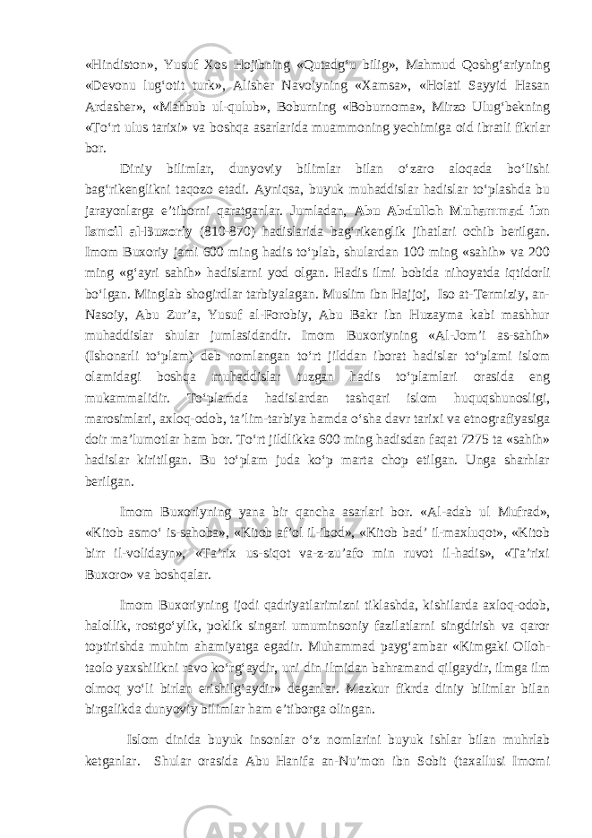 «Hindiston», Yusuf Xos Hojibning «Qutadg‘u bilig», Mahmud Qoshg‘ariyning «Devonu lug‘otit turk», Alisher Navoiyning «Xamsa», «Holati Sayyid Hasan Ardasher», «Mahbub ul-qulub», Boburning «Boburnoma», Mirzo Ulug‘bekning «To‘rt ulus tarixi» va boshqa asarlar i da muammoning yechimiga oid ibratli fikrlar bor. Diniy bilimlar, dunyoviy bilimlar bilan o‘zaro aloqada bo‘lishi bag‘rikenglikni taqozo etadi. Ayniqsa, buyuk muhaddislar hadislar to‘plashda bu jarayonlarga e’tiborni qaratganlar. Jumladan, Abu Abdulloh Muhammad ibn Ismoil al-Buxoriy (810-870) hadislarida bag‘rikenglik jihatlari ochib berilgan. Imom Buxoriy jami 600 ming hadis to‘plab, shulardan 100 ming «sahih» va 200 ming «g‘ayri sahih» hadislarni yod olgan. Hadis ilmi bobida nihoyatda iqtidorli bo‘lgan. Minglab shogirdlar tarbiyalagan. Muslim ibn Hajjoj, Iso at-Termiziy, an- Nasoiy, Abu Zur’a, Yusuf al-Forobiy, Abu Bakr ibn Huzayma kabi mashhur muhaddislar shular jumlasidandir. Imom Buxoriyning «Al-Jom’i as-sahih» (Ishonarli to‘plam) deb nomlangan to‘rt jilddan iborat hadislar to‘plami islom olamidagi boshqa muhaddislar tuzgan hadis to‘plamlari orasida eng mukammalidir. To‘plamda hadislardan tashqari islom huquqshunosligi, marosimlari, axloq-odob, ta’lim-tarbiya hamda o‘sha davr tarixi va etnografiyasiga doir ma’lumotlar ham bor. To‘rt jildlikka 600 ming hadisdan faqat 7275 ta «sahih» hadislar kiritilgan. Bu to‘plam juda ko‘p marta chop etilgan. Unga sharhlar berilgan. Imom Buxoriy ning yana bir qancha asarlari bor . «Al-adab ul Mufrad», «Kitob asmo‘ is-sahoba», «Kitob af’ol il-ibod», «Kitob bad’ il-maxluqot», «Kitob birr il-volidayn», «Ta’rix us-siqot va-z-zu’afo min ruvot il-hadis», «Ta’rixi Buxoro» va boshqalar. Imom Buxoriyning ijodi qadriyatlarimizni tiklashda, kishilarda axloq-odob, halollik, rostgo‘ylik, poklik singari umuminsoniy fazilatlarni singdirish va qaror toptirishda muhim ahamiyatga egadir. Muhammad payg‘ambar «Kimgaki Olloh- taolo yaxshilikni ravo ko‘rg‘aydir, uni din ilmidan bahramand qilgaydir, ilmga ilm olmoq yo‘li birlan erishilg‘aydir» deganlar. Mazkur fikrda diniy bilimlar bilan birgalikda dunyoviy bilimlar ham e’tiborga olingan. Islom dinida buyuk insonlar o‘z nomlarini buyuk ishlar bilan muhrlab ketganlar. Shular orasida Abu Hanifa an-Nu’mon ibn Sobit (taxallusi Imomi 