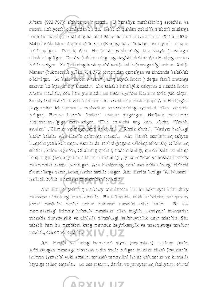 A’zam (699-767)) alohida o‘rin tutadi. U hanafiya mazhabining asoschisi va imomi, ilohiyotchi olimlardan biridir. Kelib chiqishlari qobullik e’tiborli oilalarga borib taqalsa-da, u kishining bobolari Marzubon xalifa Umar ibn al-Xattob (634- 644) davrida islomni qabul qilib Kufa (Eron)ga ko‘chib kelgan va u yerda muqim bo‘lib qolgan. Demak, Abu Hanifa shu yerda o‘ziga to‘q shoyichi savdogar oilasida tug‘ilgan. Otasi vafotidan so‘ng unga tegishli do‘kon Abu Hanifaga meros bo‘lib qolgan. Xalifalikning bosh qozisi vazifasini bajarmaganligi uchun Xalifa Mansur (hukmronlik yillari 754-775) tomonidan qamalgan va zindonda kaltaklab o‘ldirilgan. Bu kishi &#34;Imom A’zam&#34; (&#34;Eng buyuk Imom&#34;) degan faxrli unvonga sazovor bo‘lgan tarixiy shaxsdir. Shu sababli hanafiylik xalqimiz o‘rtasida Imom A’zam mazhabi, deb ham yuritiladi. Bu inson Qur’oni Karimni to‘la yod olgan. Sunniylikni tashkil etuvchi to‘rt mazhab asoschilari o‘rtasida faqat Abu Hanifagina payg‘ambar Muhammad alayhissalom sahobalarining ayrimlari bilan suhbatda bo‘lgan. Barcha islomiy ilmlarni chuqur o‘rgangan. Natijada musulmon huquqshunosligiga asos solgan. &#34;Fiqh bo‘yicha eng katta kitob&#34;, &#34;Tavhid asoslari&#34; ,&#34;Olimlar va o‘rganuvchilar kitobi&#34; , &#34;Risola kitobi&#34;, &#34;Vasiyat haqidagi kitob&#34; kabilar Abu Hanifa qalamiga mansub. Abu Hanifa asarlarining asliyati bizgacha yetib kelmagan. Asarlarida Tavhid (yagona Ollohga ishonish), Ollohning sifatlari, kalomi-Qur’on, Ollohning qudrati, iroda erkinligi, gunoh ishlar va ularga belgilangan jazo, xayrli amallar va ularning ajri, iymon-e’tiqod va boshqa huquqiy muammolar batafsil yoritilgan. Abu Hanifaning ba’zi asarlarida dindagi birinchi firqachilarga qarshilik ko‘rsatish sezilib turgan. Abu Hanifa ijodiga &#34;Al-Musnad&#34; taalluqli bo‘lib, u hadislar to‘plamidan iboratdir. Abu Hanifa ijodining markaziy o‘rinlaridan biri bu hokimiyat bilan diniy muassasa o‘rtasidagi munosabatdir. Bu ta’limotda ta’kidlanishicha, har qanday jome’ masjidini ochish uchun hukumat ruxsatini olish lozim. Bu esa mamlakatdagi ijtimoiy-iqtisodiy masalalar bilan bog‘liq. Jamiyatni boshqarish sohasida dunyoviylik va diniylik o‘rtasidagi kelishuvchilik davr talabidir. Shu sababli ham bu mazhabni keng ma’noda bag‘rikenglik va taraqqiyotga tarafdor mazhab, deb e’tirof etadilar. Abu Hanifa va uning izdoshlari qiyos (taqqoslash) usulidan (ya’ni ko‘rilayotgan masalaga o‘xshash oldin sodir bo‘lgan holatlar bilan) foydalanib, istihson (yaxshisi yoki afzalini tanlash) tamoyilini ishlab chiqqanlar va kundalik hayotga tatbiq etganlar. Bu esa insonni, davlat va jamiyatning faoliyatini e’tirof 