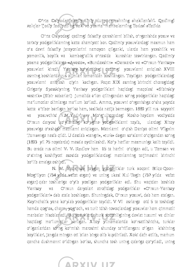 O‘rta Osiyoda falsafiy-diniy dunyoqarashning shakllanishi. Qadimgi xalqlar ijodiy faoliyati og‘zaki va yozma manbalarning ifodasi sifatida O‘rta Osiyodagi qadimgi falsafiy qarashlarni bilish, o‘rganishda yozuv va tarixiy yodgorliklarning katta ahamiyati bor. Qadimiy yozuvlardagi mazmun ham o‘z davri falsafiy jarayonlarini namoyon qilganki, ularda ham yaxshilik va yomonlik, boylik va kambag‘allik o‘rtasida kurashlar tasvirlangan. Qadimiy yozma yodgorliklarga «Avesto», «Bundaxshin» «Denxard» va «O‘rxun-Yenisey» yozuvlari kiradi. Yenisey bo‘ylaridagi qadimgi yozuvlarni aniqlash XVIII asrning boshlarida rus olimlari tomonidan boshlangan. Topilgan yodgorliklardagi yozuvlarni aniqlash qiyin kechgan. Faqat XIX asrning birinchi choragidagi Grigoriy Spasskiyning Yenisey yodgorliklari haqidagi maqolasi «Sibirskiy vestnik» (Sibir xabarlari) jurnalida e’lon qilingandan so‘ng yodgorliklar haqidagi ma’lumotlar olimlarga ma’lum bo‘ladi. Ammo, yozuvni o‘rganishga o‘sha paytda katta e’tibor berilgan bo‘lsa ham, tezlikda natija bermagan. 1889 yili rus sayyohi va yozuvchisi N.M.Yadrinsev Mo‘g‘ulistondagi Kosho-haydam vodiysida O‘rxun daryosi bo‘ylaridagi ko‘pgina yodgorliklarni topib, ulardagi Xitoy yozuviga o‘xshash matnlarni aniqlagan. Matnlarni o‘qish Daniya olimi Vilgelm Tomsen ga nasib qildi. U dastlab «tangri», «turk» degan so‘zlarni o‘qigandan so‘ng (1893 yil 25 noyabrda) masala oydinlashdi. Ko‘p harflar mazmuniga kalit topildi. Bu orada rus olimi V. V. Radlov ham 15 ta harfni o‘qigan edi, u Tomsen va o‘zining kashfiyoti asosida yodgorliklardagi matnlarning tarjimasini birinchi bo‘lib amalga oshirdi. N. M. Yadrinsev topgan yodgorliklar turk xoqoni Bilqa-Qoon- Mog‘ilyon (734-yilda vafot etgan) va uning ukasi Kul-Tegin (732-yilda vafot etgan) qabr toshlariga o‘yib yozilgan yodgorliklar edi. Shu vaqtdan boshlab Yenisey va O‘rxun daryolari atrofidagi yodgorliklar «O‘rxun-Yenisey yodgorliklari» deb atala boshlagan. Shuningdek, O‘rxun yozuvi, deb ham atalgan. Keyinchalik yana ko‘plab yodgorliklar topildi. V-VI asrlarga oid 5 ta toshdagi hamda qog‘oz, charm, yog‘och, va turli idish-tovoqlardagi yozuvlar ham qimmatli manbalar hisoblanadi. Bu yozuvlarda turk xoqonligining davlat tuzumi va dinlar haqidagi ma’lumotlar berilgan. Xitoy yilnomalarida ko‘rsatilishicha, turklar o‘lganlaridan so‘ng ko‘mish marosimi shunday ta’riflangan: o‘lgan kishining boyliklari, jangda mingan oti bilan birga olib kuydiriladi. Xoki dafn etilib, marhum qancha dushmanni o‘ldirgan bo‘lsa, shuncha tosh uning qabriga qo‘yiladi, uning 