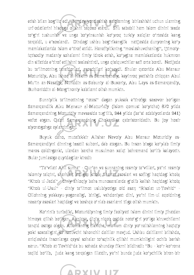 etish bilan bog‘liq edi. Bunday yondashish xalqlarning birlashishi uchun ularning urf-odatlarini hisobga olishni taqozo etardi. Shu sababli ham islom dinini tezda to‘g‘ri tushunish va unga bo‘yinsunish ko‘proq turkiy xalqlar o‘rtasida keng tarqaldi, u e’zozlandi. Dindagi ushbu bag‘rikenglik natijasida dunyoning ko‘p mamlakatlarida islom e’tirof etildi. Hanafiylikning &#34;moslashuvchanligi&#34;, ijtimoiy- iqtisodiy madaniy sohalarni ilmiy idrok etish, ko‘pgina mamlakatlarda hukmron din sifatida e’tirof etilishni tezlashtirdi, unga qiziquvchilar safi orta bordi. Natijada bu ta’limotning tarafdorlari, asoschilari ko‘paydi. Shular qatorida Abu Mansur Moturidiy, Abu Ishoq al-Hakim as-Samarqandiy, keyinroq yetishib chiqqan Abul Mu’in an-Nasafiy, Nuriddin as-Sobuniy al-Buxoriy, Abu Lays as-Samarqandiy, Burhoniddin al-Marg‘inoniy kabilarni olish mumkin. Sunniylik ta’limotining &#34;otasi&#34; degan yuksak e’tirofga sazovor bo‘lgan Samarqandlik Abu Mansur al-Moturidiy (Islom qomusi bo‘yicha) 870 yilda Samarqandning Moturidiy mavzesida tug‘ilib, 944 yilda (ba’zi adabiyotlarda 941) vafot etgan. Qabri Samarqandning Chokardiza qabristonidadir. Bu joy hozir ziyoratgohga aylantirilgan. Buyuk daho, mutafakkir Alisher Navoiy Abu Mansur Moturidiy as- Samarqandiyni dinning izzatli sultoni, deb atagan. Bu inson bizga ko‘plab ilmiy meros qoldirganki, ulardan barcha musulmon xalqi bahramand bo‘lib kelayotir. Bular jumlasiga quyidagilar kiradi: &#34;Ta’vilati Ahli sunna&#34; - Qur’on va sunnaning rasmiy ta’villari, ya’ni rasmiy islomiy talqini, sharhlari bitilgan kitob; Shariat asoslari va sofligi haqidagi kitob; &#34;Kitob ul-Jadal&#34; - diniy-ahloqiy bahs munozaralarda g‘olib kelish haqidagi kitob; &#34;Kitob ul-Usul&#34; - diniy ta’limot uslubiyotiga oid asar; &#34;Risolat ut-Tavhid&#34; - Ollohning yakkayu-yagonaligi, birligi, vahdoniyat dini, ya’ni ilm-ul aqoidning nazariy asoslari haqidagi va boshqa o‘nlab asarlarni tilga olish mumkin. Ko‘rinib turibdiki, Moturidiyning ilmiy faoliyati islom dinini ilmiy jihatdan himoya qilish bo‘lgan. Ayniqsa, diniy niqob ostida noto‘g‘ri yo‘lga kiruvchilarni tanqid ostiga olgan. Allomaning fikricha, ma’lum diniy yo‘nalishlarning haqiqiy yoki soxtaligini ko‘rsatuvchi ishonchli dalillar mavjud. Ushbu dalillarni bilishda, aniqlashda insonlarga qaysi sohalar to‘sqinlik qilishi mumkinligini ochib berish zarur. &#34;Kitob at-Tavhid&#34;da bu sohada shunday fikrni bildiradi: &#34;Bu - ko‘r-ko‘rona taqlid bo‘lib, juda keng tarqalgan illatdir, ya’ni bunda juda ko‘pchilik biron-bir 