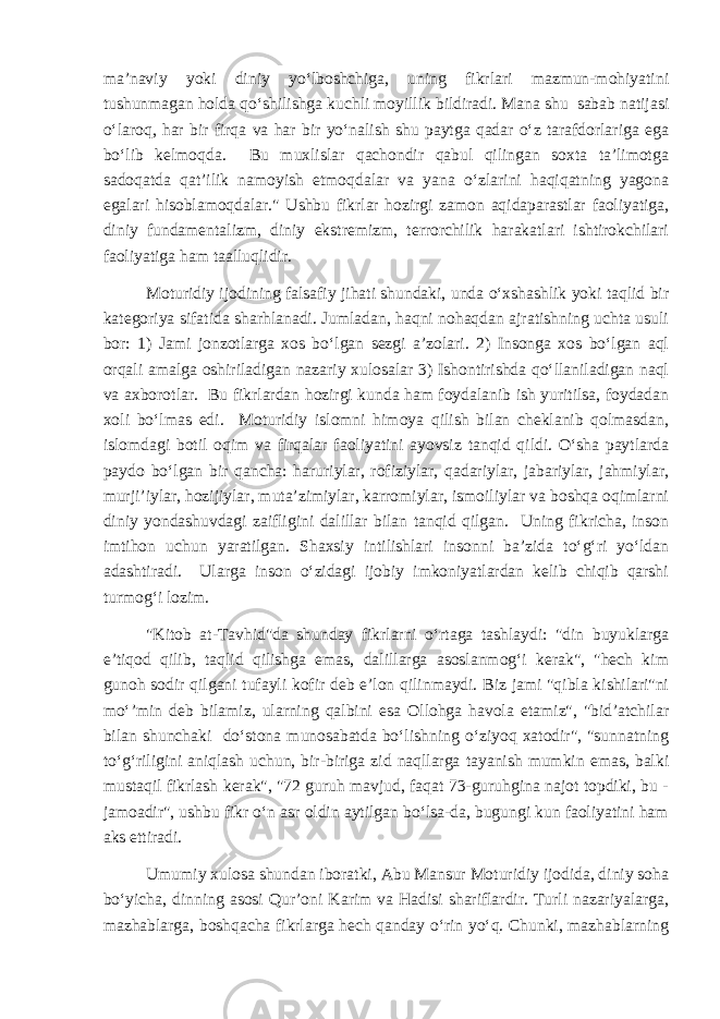 ma’naviy yoki diniy yo‘lboshchiga, uning fikrlari mazmun-mohiyatini tushunmagan holda qo‘shilishga kuchli moyillik bildiradi. Mana shu sabab natijasi o‘laroq, har bir firqa va har bir yo‘nalish shu paytga qadar o‘z tarafdorlariga ega bo‘lib kelmoqda. Bu muxlislar qachondir qabul qilingan soxta ta’limotga sadoqatda qat’ilik namoyish etmoqdalar va yana o‘zlarini haqiqatning yagona egalari hisoblamoqdalar.&#34; Ushbu fikrlar hozirgi zamon aqidaparastlar faoliyatiga, diniy fundamentalizm, diniy ekstremizm, terrorchilik harakatlari ishtirokchilari faoliyatiga ham taalluqlidir. Moturidiy ijodining falsafiy jihati shundaki, unda o‘xshashlik yoki taqlid bir kategoriya sifatida sharhlanadi. Jumladan, haqni nohaqdan ajratishning uchta usuli bor: 1) Jami jonzotlarga xos bo‘lgan sezgi a’zolari. 2) Insonga xos bo‘lgan aql orqali amalga oshiriladigan nazariy xulosalar 3) Ishontirishda qo‘llaniladigan naql va axborotlar. Bu fikrlardan hozirgi kunda ham foydalanib ish yuritilsa, foydadan xoli bo‘lmas edi. Moturidiy islomni himoya qilish bilan cheklanib qolmasdan, islomdagi botil oqim va firqalar faoliyatini ayovsiz tanqid qildi. O‘sha paytlarda paydo bo‘lgan bir qancha: haruriylar, rofiziylar, qadariylar, jabariylar, jahmiylar, murji’iylar, hozijiylar, muta’zimiylar, karromiylar, ismoiliylar va boshqa oqimlarni diniy yondashuvdagi zaifligini dalillar bilan tanqid qilgan. Uning fikricha, inson imtihon uchun yaratilgan. Shaxsiy intilishlari insonni ba’zida to‘g‘ri yo‘ldan adashtiradi. Ularga inson o‘zidagi ijobiy imkoniyatlardan kelib chiqib qarshi turmog‘i lozim. &#34;Kitob at-Tavhid&#34;da shunday fikrlarni o‘rtaga tashlaydi: &#34;din buyuklarga e’tiqod qilib, taqlid qilishga emas, dalillarga asoslanmog‘i kerak&#34;, &#34;hech kim gunoh sodir qilgani tufayli kofir deb e’lon qilinmaydi. Biz jami &#34;qibla kishilari&#34;ni mo‘’min deb bilamiz, ularning qalbini esa Ollohga havola etamiz&#34;, &#34;bid’atchilar bilan shunchaki do‘stona munosabatda bo‘lishning o‘ziyoq xatodir&#34;, &#34;sunnatning to‘g‘riligini aniqlash uchun, bir-biriga zid naqllarga tayanish mumkin emas, balki mustaqil fikrlash kerak&#34;, &#34;72 guruh mavjud, faqat 73-guruhgina najot topdiki, bu - jamoadir&#34;, ushbu fikr o‘n asr oldin aytilgan bo‘lsa-da, bugungi kun faoliyatini ham aks ettiradi. Umumiy xulosa shundan iboratki, Abu Mansur Moturidiy ijodida, diniy soha bo‘yicha, dinning asosi Qur’oni Karim va Hadisi shariflardir. Turli nazariyalarga, mazhablarga, boshqacha fikrlarga hech qanday o‘rin yo‘q. Chunki, mazhablarning 