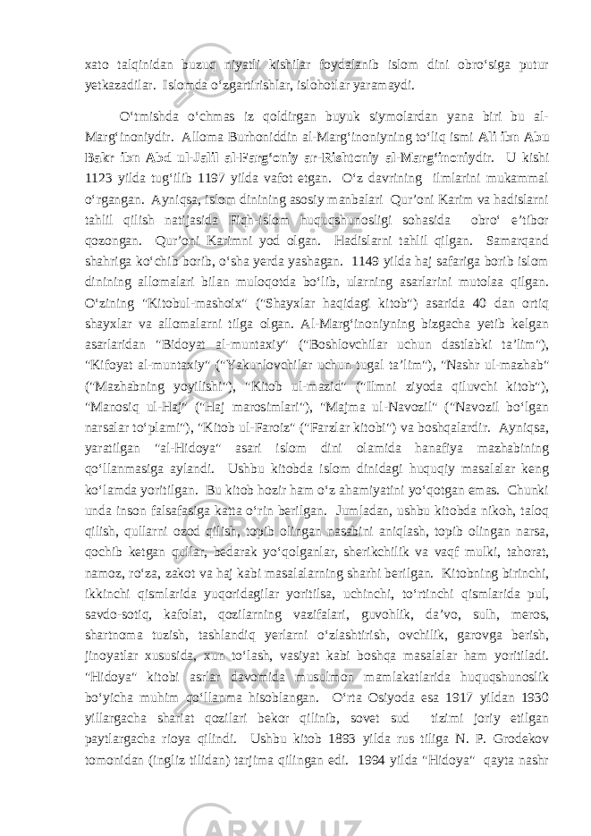 xato talqinidan buzuq niyatli kishilar foydalanib islom dini obro‘siga putur yetkazadilar. Islomda o‘zgartirishlar, islohotlar yaramaydi. O‘tmishda o‘chmas iz qoldirgan buyuk siymolardan yana biri bu al- Marg‘inoniydir. Alloma Burhoniddin al-Marg‘inoniyning to‘liq ismi Ali ibn Abu Bakr ibn Abd ul-Jalil al-Farg‘oniy ar-Rishtoniy al-Marg‘inoniy dir. U kishi 1123 yilda tug‘ilib 1197 yilda vafot etgan. O‘z davrining ilmlarini mukammal o‘rgangan. Ayniqsa, islom dinining asosiy manbalari Qur’oni Karim va hadislarni tahlil qilish natijasida Fiqh-islom huquqshunosligi sohasida obro‘ e’tibor qozongan. Qur’oni Karimni yod olgan. Hadislarni tahlil qilgan. Samarqand shahriga ko‘chib borib, o‘sha yerda yashagan. 1149 yilda haj safariga borib islom dinining allomalari bilan muloqotda bo‘lib, ularning asarlarini mutolaa qilgan. O‘zining &#34;Kitobul-mashoix&#34; (&#34;Shayxlar haqidagi kitob&#34;) asarida 40 dan ortiq shayxlar va allomalarni tilga olgan. Al-Marg‘inoniyning bizgacha yetib kelgan asarlaridan &#34;Bidoyat al-muntaxiy&#34; (&#34;Boshlovchilar uchun dastlabki ta’lim&#34;), &#34;Kifoyat al-muntaxiy&#34; (&#34;Yakunlovchilar uchun tugal ta’lim&#34;), &#34;Nashr ul-mazhab&#34; (&#34;Mazhabning yoyilishi&#34;), &#34;Kitob ul-mazid&#34; (&#34;Ilmni ziyoda qiluvchi kitob&#34;), &#34;Manosiq ul-Haj&#34; (&#34;Haj marosimlari&#34;), &#34;Majma ul-Navozil&#34; (&#34;Navozil bo‘lgan narsalar to‘plami&#34;), &#34;Kitob ul-Faroiz&#34; (&#34;Farzlar kitobi&#34;) va boshqalardir. Ayniqsa, yaratilgan &#34;al-Hidoya&#34; asari islom dini olamida hanafiya mazhabining qo‘llanmasiga aylandi. Ushbu kitobda islom dinidagi huquqiy masalalar keng ko‘lamda yoritilgan. Bu kitob hozir ham o‘z ahamiyatini yo‘qotgan emas. Chunki unda inson falsafasiga katta o‘rin berilgan. Jumladan, ushbu kitobda nikoh, taloq qilish, qullarni ozod qilish, topib olingan nasabini aniqlash, topib olingan narsa, qochib ketgan qullar, bedarak yo‘qolganlar, sherikchilik va vaqf mulki, tahorat, namoz, ro‘za, zakot va haj kabi masalalarning sharhi berilgan. Kitobning birinchi, ikkinchi qismlarida yuqoridagilar yoritilsa, uchinchi, to‘rtinchi qismlarida pul, savdo-sotiq, kafolat, qozilarning vazifalari, guvohlik, da’vo, sulh, meros, shartnoma tuzish, tashlandiq yerlarni o‘zlashtirish, ovchilik, garovga berish, jinoyatlar xususida, xun to‘lash, vasiyat kabi boshqa masalalar ham yoritiladi. &#34;Hidoya&#34; kitobi asrlar davomida musulmon mamlakatlarida huquqshunoslik bo‘yicha muhim qo‘llanma hisoblangan. O‘rta Osiyoda esa 1917 yildan 1930 yillargacha shariat qozilari bekor qilinib, sovet sud tizimi joriy etilgan paytlargacha rioya qilindi. Ushbu kitob 1893 yilda rus tiliga N. P. Grodekov tomonidan (ingliz tilidan) tarjima qilingan edi. 1994 yilda &#34;Hidoya&#34; qayta nashr 