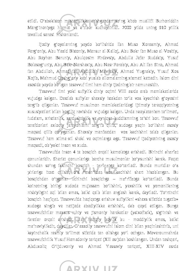 etildi. O‘zbekiston mustaqillikka erishgandan so‘ng k itob muallifi Bur h on i ddin Marg‘inoniyga hurmat va e’tibor kuchaytirildi. 2000 yilda u ning 910 yillik tavallud sanasi nishonlandi. Ijodiy g‘oyalarni ng paydo bo‘lishida Ibn Muso Xorazmiy, Ahmad Farg‘oniy, Abu Yazid Bistoniy, Mansur al-Xalloj, Abu Bakr ibn Muso al-Vositiy, Abu Rayhon Beruniy, Abulqosim Firdavsiy, Abdulla Jafar Rudakiy, Yusuf Bolasog‘uniy, Abu Bakr Narshaxiy, Abu Nasr Forobiy, Abu Ali Ibn Sino, Ahmad ibn Abdulloh, Ahmad ibn Abdulloh Mavraziy, Ahmad Yugnakiy, Yusuf Xos Xojib, Mahmud Qoshg‘ariy kabi yuzlab allomalarning xizmati kattadir. Islom dini asosida paydo bo‘lgan tasavvuf ilmi ham diniy ijodning bir namunasidir. Tasavvuf ilmi yoki sufiylik diniy oqimi VIII asrda arab mamlakatlarida vujudga kelgan. Dastlab sufiylar shaxsiy istakdan to‘la voz kyechish g‘oyasini targ‘ib qilganlar. Tasavvuf musulmon mamlakatlaridagi ijtimoiy taraqqiyotning xususiyatlari bilan bog‘liq ravishda vujudga kelgan. Unda neoplatonizm ta’limoti, iudaizm, xristianlik, zardushtiylik va ayniqsa buddizmning ta’siri bor. Tasavvuf tarafdorlari axloqiy jarayonlarni targ‘ib qilib, xudoga yaqin bo‘lishni asosiy maqsad qilib qo‘yganlar. Shaxsiy manfaatdan voz kechishni talab qilganlar. Tasavvuf ham xilma-xil shakl va oqimlarga ega. Tasavvuf ijodiyotining asosiy maqsadi, ob’yekti inson va xudo. Tasavvufda inson 4 ta bosqich orqali kamolatga erishadi. Birinchi shariat qonunlaridir. Shariat qonunlariga barcha musulmonlar bo‘ysunishi kerak. Faqat shundan so‘ng ikkinchi bosqich - tariqat ga ko‘tariladi. Bunda muridlar o‘z pirlariga itoat qilishi, o‘z “men” idan voz kechishi shart hisoblangan. Bu bosqichdan o‘tganlar uchinchi bosqichga – ma’rifat ga ko‘tariladi. Bunda koinotning birligi xudoda mujassam bo‘lishini, yaxshilik va yomonlikning nisbiyligini aql bilan emas, balki qalb bilan anglash kerak, deyila di . To‘rtinchi bosqich haqiqat . Tasavvufda haqiqatga erishuv sufiylikni «shaxs sifatida tugatib» xudoga singib va natijada abadiylikka erishishi , deb qayd etilgan. Bunga tasavvufchilar maxsus ruhiy va jismoniy harakatlar (psixofizik) , sig‘inish va ibratlar orqali erishadi, ular haqiqiy boylik bu - moddiylik emas, balki ma’naviylikdir , deydilar. G‘azzoliy tasavvufni islom dini bilan yaqinlashtirib, uni keyinchalik rasmiy ta’limot sifatida tan olishga yo‘l ochgan. Movarounnahrda tasavvufchilik Yusuf Hamadoniy tariqati (XII asr)dan boshlangan. Undan tashqari , Abduxoliq G‘ijduvoniy va Ahmad Yassaviy tariqati, XIII-XIV asrda 