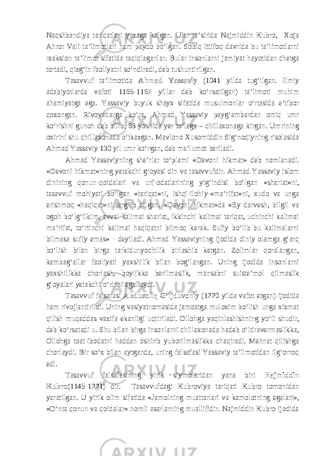 Naqshband iya tariqatlari yuzaga kelgan. Ular ta’sirida Najmiddin Kubro, Xoja Ahror Vali ta’limotlari ham paydo bo‘lgan. Sobiq Ittifoq davrida bu ta’limotlarni reaksion ta’limot sifatida taqiqlaganlar. B ular insonlarni jamiyat hayotidan chetga tortadi, qizg‘in faoliyatni so‘ndiradi , deb tushuntirilgan. Tasavvuf ta’limotida Ahmad Yassaviy (1041 yilda tug‘ilgan. Ilmiy adabiyotlarda vafoti 1165-1167 yillar deb ko‘rsatilgan) ta’limoti muhim ahamiyatga ega. Yassaviy buyuk shayx sifatida musulmonlar o‘rtasida e’tibor qozongan. Rivoyatlarga ko‘ra, Ahmad Yassaviy payg‘ambardan ortiq umr ko‘rishni gunoh deb bilib, 63 yoshida yer to‘laga – chillaxonaga kirgan. Umrining oxirini shu chillaxonada o‘tkazgan. Mavlono Xusomiddin Sig‘noqiyning risolasida Ahmad Yassaviy 130 yil umr ko‘rgan, deb ma’lumot beriladi. Ahmad Yassaviyning she’rlar to‘plami «Devoni hikmat» deb nomlanadi. «Devoni hikmat»ning yetakchi g‘oyasi din va tasavvufdir. Ahmad Yassaviy islom dinining qonun-qoidalari va urf-odatlarining yig‘indisi bo‘lgan «shariat»ni, tasavvuf mohiyati bo‘lgan «tariqat»ni, ishqi-ilohiy-«ma’rifat»ni, xudo va unga erishmoq-«haqiqat»ni targ‘ib qilgan. «Devoni hikmat»da «Ey darvesh, bilgil va ogoh bo‘lg‘ilkim, avval kalimai shariat, ikkinchi kalimai tariqat, uchinchi kalimai ma’rifat, to‘rtinchi kalimai haqiqatni bilmoq kerak. Sufiy bo‘lib bu kalimalarni bilmasa sufiy emas» - deyiladi. Ahmad Yassaviyning ijodida diniy olamga g‘arq bo‘lish bilan birga tarkidunyochilik birlashib ketgan. Zolimlar qoralangan, kambag‘allar faoliyati yaxshilik bilan bog‘langan. Uning ijodida insonlarni yaxshilikka chorlash, boylikka berilmaslik, mansabni suiste’mol qilmaslik g‘oyalari yetakchi o‘rinni egallaydi. Tasavvuf falsafasi Abduxoliq G‘ijduvoniy (1220 yilda vafot etgan) ijodida ham rivojlantirildi. Uning vasiyatnomasida jamoatga mulozim bo‘lish unga xizmat qilish muqaddas vazifa ekanligi uqtiriladi. Ollohga yaqinlashishning yo‘li shudir, deb ko‘rsatadi u. Shu bilan birga insonlarni chillaxonada hadeb o‘ltiravermaslikka, Ollohga toat-ibodatni haddan oshirib yuborilmaslikka chaqiradi. Mehnat qilishga chorlaydi. Bir so‘z bilan aytganda, uning falsafasi Yassaviy ta’limotidan ilg‘orroq edi. Tasavvuf falsafasining yirik siymolaridan yana biri Najmiddin Kubro (1145-1221) dir. Tasavvufdagi Kubroviya tariqati Kubro tomonidan yaratilgan. U yirik olim sifatida «Jamolning muattarlari va kamolotning egalari», «O‘nta qonun va qoidalar» nomli asarlarning muallifidir. Najmiddin Kubro ijodida 