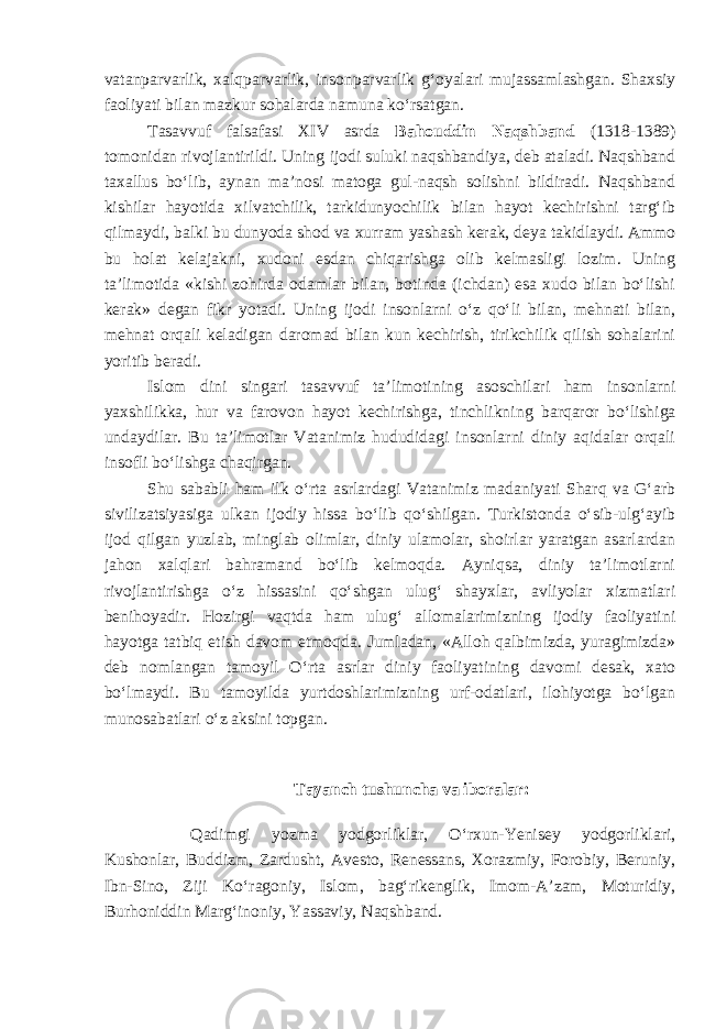 vatanparvarlik, xalqparvarlik, insonparvarlik g‘oyalari mujassamlashgan. Shaxsiy faoliyati bilan mazkur sohalarda namuna ko‘rsatgan. Tasavvuf falsafasi XIV asrda Bahouddin Naqshband (1318-1389) tomonidan rivojlantirildi. Uning ijodi suluki naqshbandiya, deb ataladi. Naqshband taxallus bo‘lib, aynan ma’nosi matoga gul-naqsh solishni bildiradi. Naqshband kishilar hayotida xilvatchilik, tarkidunyochilik bilan hayot kechirishni targ‘ib qilmaydi , balki bu dunyoda shod va x urram yashash kerak, deya takidlaydi. Ammo bu holat kelajakni, xudoni esdan chiqarishga olib kelmasligi lozim. Uning ta’limotida «kishi zohirda odamlar bilan, botinda (ichdan) esa xudo bilan bo‘lishi kerak» degan fikr yotadi. Uning ijodi insonlarni o‘z qo‘li bilan, mehnati bilan, mehnat orqali keladigan daromad bilan kun kechirish, tirikchilik qilish sohalarini yoritib beradi. Islom dini singari tasavvuf ta’limotining asosch i lari ham insonlarni yaxshilikka, hur va farovon hayot kechirishga, tinchlikni ng barqaror bo‘lishiga undaydilar. Bu ta’limotlar Vatanimiz hududidagi insonlarni diniy aqidalar orqali insofli bo‘lishga chaqirgan. Shu sababli ham ilk o‘rta asrlardagi Vatanimiz madaniyati Sharq va G‘arb sivilizatsiyasiga ulkan ijodiy hissa bo‘lib qo‘shilgan. Turkistonda o‘sib-ulg‘ayib ijod qilgan yuzlab, minglab olimlar, diniy ulamolar, shoirlar yaratgan asarlardan jahon xalqlari bahramand bo‘lib kelmoqda. Ayniqsa, diniy ta’limotlarni rivojlantirishga o‘z hissasini qo‘shgan ulug‘ shayxlar, avliyolar xizmatlari benihoyadir. Hozirgi vaqtda ham ulug‘ allomalarimizning ijodiy faoliyatini hayotga tatbiq etish davom etmoqda. Jumladan, «Alloh qalbimizda, yuragimizda» deb nomlangan tamoyil O‘rta asrlar diniy faoliyatining davomi desak, xato bo‘lmaydi. Bu tamoyilda yurtdoshlarimizning urf-odatlari, ilohiyotga bo‘lgan munosabatlari o‘z aksini topgan. Tayanch tushuncha va iboralar: Qadimgi yozma yodgorliklar, O‘rxun-Yenisey yodgorliklari, Kushonlar, Buddizm, Zardusht, Avesto, Renessans, Xorazmiy, Forobiy, Beruniy, Ibn-Sino, Ziji Ko‘ragoniy, Islom, bag‘rikenglik, Imom-A’zam, Moturidiy, Burhoniddin Marg‘inoniy, Yassaviy, Naqshband. 