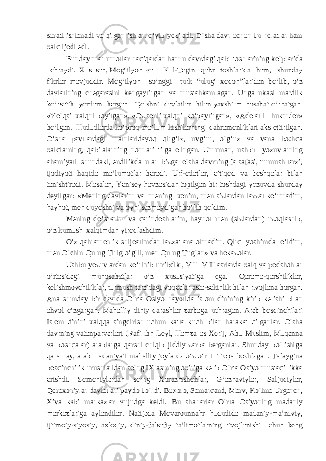 surati ishlanadi va qilgan ishlari o‘yib yoziladi. O‘sha davr uchun bu holatlar ham xalq ijodi edi. Bunday ma’lumotlar haqiqatdan ham u davrdagi qabr toshlarining ko‘plarida uchraydi. Xususan, Mog‘ilyon va Kul-Tegin qabr toshlarida ham, shunday fikrlar mavjuddir. Mog‘ilyon so‘nggi turk “ulug‘ xoqon”laridan bo‘lib, o‘z davlatining chegarasini kengaytirgan va mustahkamlagan. Unga ukasi mardlik ko‘rsatib yordam bergan. Qo‘shni davlatlar bilan yaxshi munosabat o‘rnatgan. «Yo‘qsil xalqni boyitgan», «Oz sonli xalqni ko‘paytirgan», «Adolatli hukmdor» bo‘lgan. Hududlarda ko‘proq ma’lum kishilarning qahramonliklari aks ettirilgan. O‘sha paytlardagi matnlaridayoq qirg‘iz, uyg‘ur, o‘g‘uz va yana boshqa xalqlarning, qabilalarning nomlari tilga olingan. Umuman, ushbu yozuvlarning ahamiyati shundaki, endilikda ular bizga o‘sha davrning falsafasi, turmush tarzi, ijodiyoti haqida ma’lumotlar beradi. Urf-odatlar, e’tiqod va boshqalar bilan tanishtiradi. Masalan, Yenisey havzasidan topilgan bir toshdagi yozuvda shunday deyilgan: «Mening davlatim va mening xonim, men sizlardan lazzat ko‘rmadim, hayhot, men quyoshni va oyni sezmaydigan bo‘lib qoldim. Mening do‘stlarim va qarindoshlarim, hayhot men (sizlardan) uzoqlashib, o‘z kumush xalqimdan yiroqlashdim. O‘z qahramonlik shijoatimdan lazzatlana olmadim. Qirq yoshimda o‘ldim, men O‘chin-Qulug-Tirig o‘g‘li, men Qulug-Tug‘an» va hokazolar. Ushbu yozuvlardan ko‘rinib turibdiki, VII- VIII asrlarda xalq va podshohlar o‘rtasidagi munosabatlar o‘z xususiyatiga ega. Qarama-qarshiliklar, kelishmovchiliklar, turmush tarzidagi voqealar asta-sekinlik bilan rivojlana borgan. Ana shunday bir davrda O‘rta Osiyo hayotida islom dinining kirib kelishi bilan ahvol o‘zgargan. Mahalliy diniy qarashlar zarbaga uchragan. Arab bosqinchilari Islom dinini xalqqa singdirish uchun katta kuch bilan harakat qilganlar. O‘sha davrning vatanparvarlari (Rafi ibn Leyl, Hamza as Xorij, Abu Muslim, Muqanna va boshqalar) arablarga qarshi chiqib jiddiy zarba berganlar. Shunday bo‘lishiga qaramay, arab madaniyati mahalliy joylarda o‘z o‘rnini topa boshlagan. Talaygina bosqinchilik urushlaridan so‘ng IX asrning oxiriga kelib O‘rta Osiyo mustaqillikka erishdi. Somoniylardan so‘ng Xorazmshohlar, G‘aznaviylar, Saljuqiylar, Qoraxoniylar davlatlari paydo bo‘ldi. Buxoro, Samarqand, Marv, Ko‘hna Urganch, Xiva kabi markazlar vujudga keldi. Bu shaharlar O‘rta Osiyoning madaniy markazlariga aylandilar. Natijada Movarounnahr hududida madaniy-ma’naviy, ijtimoiy-siyosiy, axloqiy, diniy-falsafiy ta’limotlarning rivojlanishi uchun keng 