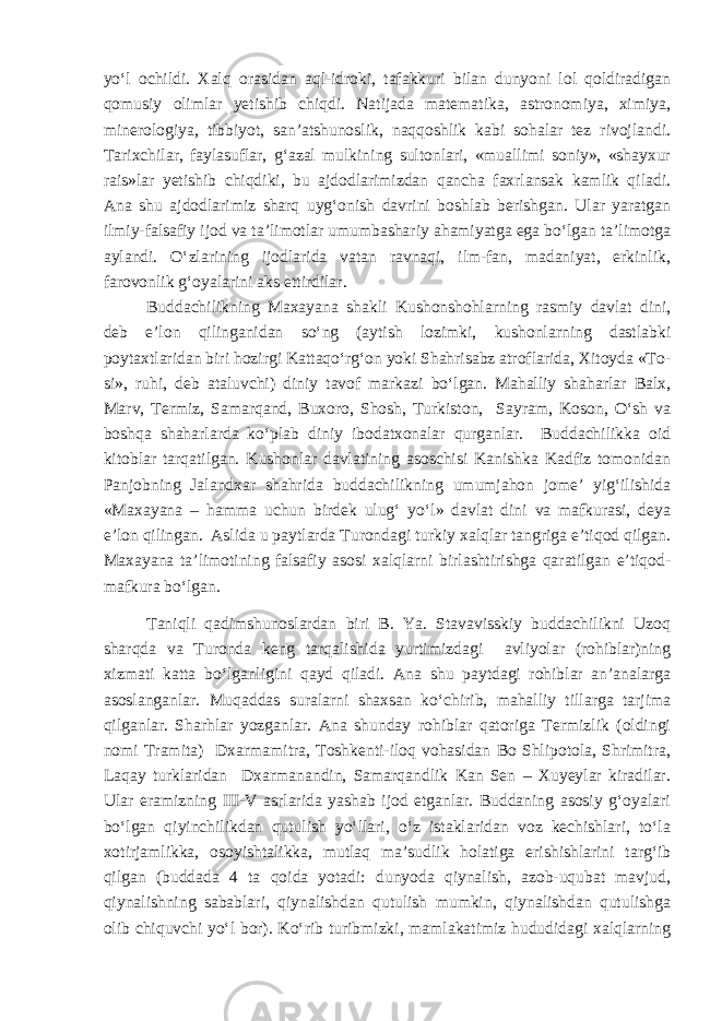 yo‘l ochildi. Xalq orasidan aql-idroki, tafakkuri bilan dunyoni lol qoldiradigan qomusiy olimlar yetishib chiqdi. Natijada matematika, astronomiya, ximiya, minerologiya, tibbiyot, san’atshunoslik, naqqoshlik kabi sohalar tez rivojlandi. Tarixchilar, faylasuflar, g‘azal mulkining sultonlari, «muallimi soniy», «shayxur rais»lar yetishib chiqdiki, bu ajdodlarimizdan qancha faxrlansak kamlik qiladi. Ana shu ajdodlarimiz sharq uyg‘onish davrini boshlab berishgan. Ular yaratgan ilmiy-falsafiy ijod va ta’limotlar umumbashariy ahamiyatga ega bo‘lgan ta’limotga aylandi. O‘zlarining ijodlarida vatan ravnaqi, ilm-fan, madaniyat, erkinlik, farovonlik g‘oyalarini aks ettirdilar. Buddachilikning Maxayana shakli Kushonshohlarning rasmiy davlat dini, deb e’lon qilinganidan so‘ng (aytish lozimki, kushonlarning dastlabki poytaxtlaridan biri hozirgi Kattaqo‘rg‘on yoki Shahrisabz atroflarida, Xitoyda «To- si», ruhi, deb ataluvchi) diniy tavof markazi bo‘lgan. Mahalliy shaharlar Balx, Marv, Termiz, Samarqand, Buxoro, Shosh, Turkiston, Sayram, Koson, O‘sh va boshqa shaharlarda ko‘plab diniy ibodatxonalar qurganlar. Buddachilikka oid kitoblar tarqatilgan. Kushonlar davlatining asoschisi Kanishka Kadfiz tomonidan Panjobning Jalandxar shahrida buddachilikning umumjahon jome’ yig‘ilishida «Maxayana – hamma uchun birdek ulug‘ yo‘l» davlat dini va mafkurasi, deya e’lon qilingan. Aslida u paytlarda Turondagi turkiy xalqlar tangriga e’tiqod qilgan. Maxayana ta’limotining falsafiy asosi xalqlarni birlashtirishga qaratilgan e’tiqod- mafkura bo‘lgan. Taniqli qadimshunoslardan biri B. Ya. Stavavisskiy buddachilikni Uzoq sharqda va Turonda keng tarqalishida yurtimizdagi avliyolar (rohiblar)ning xizmati katta bo‘lganligini qayd qiladi. Ana shu paytdagi rohiblar an’analarga asoslanganlar. Muqaddas suralarni shaxsan ko‘chirib, mahalliy tillarga tarjima qilganlar. Sharhlar yozganlar. Ana shunday rohiblar qatoriga Termizlik (oldingi nomi Tramita) Dxarmamitra, Toshkenti-iloq vohasidan Bo Shlipotola, Shrimitra, Laqay turklaridan Dxarmanandin, Samarqandlik Kan Sen – Xuyeylar kiradilar. Ular eramizning III-V asrlarida yashab ijod etganlar. Buddaning asosiy g‘oyalari bo‘lgan qiyinchilikdan qutulish yo‘llari, o‘z istaklaridan voz kechishlari, to‘la xotirjamlikka, osoyishtalikka, mutlaq ma’sudlik holatiga erishishlarini targ‘ib qilgan (buddada 4 ta qoida yotadi: dunyoda qiynalish, azob-uqubat mavjud, qiynalishning sabablari, qiynalishdan qutulish mumkin, qiynalishdan qutulishga olib chiquvchi yo‘l bor). Ko‘rib turibmizki, mamlakatimiz hududidagi xalqlarning 